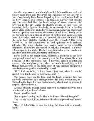 Another day passed, and the night which followed it was dark and
cloudy. Near midnight, the great bell signalled for the last run of
iron. Occasionally blue flames leaped up from the furnace, lurid as
the fiery tongues of a volcano. The long and narrow roof brooded
over the sand-bed like the black wings of some monster bird
hovering in the air. Under its shadow groups of men were but
wavering, dusky figures. Suddenly, as an electric flash, a dazzling
yellow glare broke out, and a fierce, scorching, withering blast swept
from an opening that seemed the mouth of hell itself. Slowly out of
the burning cavern a hissing stream of molten iron came creeping
down. It crawled, and turned and crawled, rib after rib, until it lay
like some huge skeleton stretched upon the ground. A thin vapor
floated up in the sulphurous air and quivered with reflected
splendor. The scarlet-shirted men looked weird in the unearthly
brightness. The yellow glow faded to red, that deepened to a blood-
colored spot in the night. The bell rang to discharge the hands, and
squads of men broke up, scattering in the dark.
Monk went to his garret-room, hesitated a moment at the door,
then passed in and shut it so violently that the floor shook. He struck
a match. In the brimstone light a horrible demon countenance
wavered, blue and ghastly; but, when the candle flamed, it grew into
Monk’s face, covered by the black scowl of rage that had disfigured it
once before—a rage that was freshly roused.
“If I’d had my knife, I’d have done it just now, when I stumbled
against him. But he dies to-morrow night at—”
The words froze on his lips, and his black scowling face was
suddenly overspread by a strange pallor. He stood motionless, as if
chained to the floor, his eyes darted quickly about, and he seemed to
suspend his very breath.
A clear, distinct, ticking sound occurred at regular intervals for a
minute, and left profound silence.
Monk raised his head.
“It’s a sign of coming death. That’s for Peters. There it is again!”
The strange sound, like a faint metallic click, repeated itself several
times.
“D—n it! I don’t like to hear the thing. But there will be a sudden
death.”
 