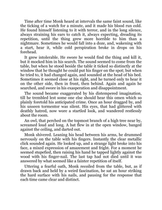 Time after time Monk heard at intervals the same faint sound, like
the ticking of a watch for a minute, and it made his blood run cold.
He found himself listening to it with terror, and in the long silence,
always straining his ears to catch it, always expecting, dreading its
repetition, until the thing grew more horrible to him than a
nightmare. Sometimes he would fall into a doze, and, wakening with
a start, hear it, while cold perspiration broke in drops on his
forehead.
It grew intolerable. He swore he would find the thing and kill it,
but it mocked him in his search. The sound seemed to come from the
table, but when he stood beside the table it ticked so distinctly at the
window that he thought he could put his finger on the spot; but when
he tried to, it had changed again, and sounded at the head of his bed.
Sometimes it seemed close at his right, and he turned only to hear it
on the other side, then in front, then behind. Again and again he
searched, and swore in his exasperation and disappointment.
The sound became exaggerated by his distempered imagination,
till he trembled lest some one else should hear this omen which so
plainly foretold his anticipated crime. Once an hour dragged by, and
his unseen tormentor was silent. His eyes, that had glittered with
deathly hatred, now wore a startled look, and wandered restlessly
about the room.
An owl, that perched on the topmost branch of a high tree near by,
screamed loud and long. A bat flew in at the open window, banged
against the ceiling, and darted out.
Monk shivered. Leaning his head between his arms, he drummed
nervously on the table with his fingers. Instantly the clear metallic
click sounded again. He looked up, and a strange light broke into his
face, a mixed expression of amazement and fright. For a moment he
seemed stupefied, then raising his hand he tapped lightly against the
wood with his finger-nail. The last tap had not died until it was
answered by what seemed like a fainter repetition of itself.
Uttering a fearful oath, Monk recoiled from the table, but, as if
drawn back and held by a weird fascination, he sat an hour striking
the hard surface with his nails, and pausing for the response that
each time came clear and distinct.
 