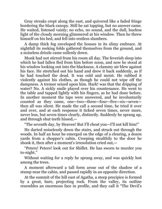 Gray streaks crept along the east, and quivered like a faded fringe
bordering the black canopy. Still he sat tapping, but no answer came.
He waited, listened vainly; no echo, no sound, and the dull, hueless
light of the cloudy morning glimmered at his window. Then he threw
himself on his bed, and fell into restless slumbers.
A damp thick fog enveloped the houses in its slimy embrace. At
nightfall its reeking folds gathered themselves from the ground, and
a noiseless drizzle came sullenly down.
Monk had not stirred from his room all day. The feverish sleep into
which he had fallen fled from him before noon, and now he stood at
his window looking out into the blackness. A clammy air blew against
his face. He stretched out his hand and drew it back suddenly, as if
he had touched the dead. It was cold and moist. He rubbed it
violently against his clothes, as though he could not wipe off the
dampness. A tremor seized upon him. Hark! was that the dripping of
water? No. A sickly smile played over his countenance. He went to
the table and tapped lightly with his fingers, as he had done before.
In another moment the taps were answered, and he involuntarily
counted as they came, one—two—three—four—five—six—seven—
then all was silent. He made the call a second time, he tried it over
and over, and at each response it ticked seven times, never more,
never less, but seven times clearly, distinctly. Suddenly he sprang up,
and through shut teeth hissed,—
“The seventh day, by Heaven! But I’ll cheat you—I’ll not kill him!”
He darted noiselessly down the stairs, and struck out through the
woods. In half an hour he emerged on the edge of a clearing, a dozen
yards from a chopper’s cabin. Creeping stealthily to the door he
shook it, then after a moment’s irresolution cried out,—
“Peters! Peters! look out for Shiflet. He has sworn to murder you
to-night.”
Without waiting for a reply he sprang away, and was quickly lost
among the trees.
A moment afterward a tall form arose out of the shadow of a
stump near the cabin, and passed rapidly in an opposite direction.
At the summit of the hill east of Agatha, a steep precipice is formed
by a great, bare, projecting rock. From the valley, its outline
resembles an enormous face in profile, and they call it “The Devil’s
 