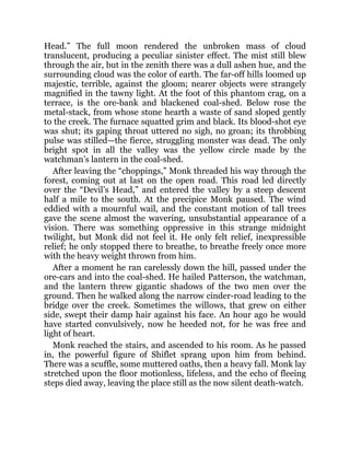 Head.” The full moon rendered the unbroken mass of cloud
translucent, producing a peculiar sinister effect. The mist still blew
through the air, but in the zenith there was a dull ashen hue, and the
surrounding cloud was the color of earth. The far-off hills loomed up
majestic, terrible, against the gloom; nearer objects were strangely
magnified in the tawny light. At the foot of this phantom crag, on a
terrace, is the ore-bank and blackened coal-shed. Below rose the
metal-stack, from whose stone hearth a waste of sand sloped gently
to the creek. The furnace squatted grim and black. Its blood-shot eye
was shut; its gaping throat uttered no sigh, no groan; its throbbing
pulse was stilled—the fierce, struggling monster was dead. The only
bright spot in all the valley was the yellow circle made by the
watchman’s lantern in the coal-shed.
After leaving the “choppings,” Monk threaded his way through the
forest, coming out at last on the open road. This road led directly
over the “Devil’s Head,” and entered the valley by a steep descent
half a mile to the south. At the precipice Monk paused. The wind
eddied with a mournful wail, and the constant motion of tall trees
gave the scene almost the wavering, unsubstantial appearance of a
vision. There was something oppressive in this strange midnight
twilight, but Monk did not feel it. He only felt relief, inexpressible
relief; he only stopped there to breathe, to breathe freely once more
with the heavy weight thrown from him.
After a moment he ran carelessly down the hill, passed under the
ore-cars and into the coal-shed. He hailed Patterson, the watchman,
and the lantern threw gigantic shadows of the two men over the
ground. Then he walked along the narrow cinder-road leading to the
bridge over the creek. Sometimes the willows, that grew on either
side, swept their damp hair against his face. An hour ago he would
have started convulsively, now he heeded not, for he was free and
light of heart.
Monk reached the stairs, and ascended to his room. As he passed
in, the powerful figure of Shiflet sprang upon him from behind.
There was a scuffle, some muttered oaths, then a heavy fall. Monk lay
stretched upon the floor motionless, lifeless, and the echo of fleeing
steps died away, leaving the place still as the now silent death-watch.
 