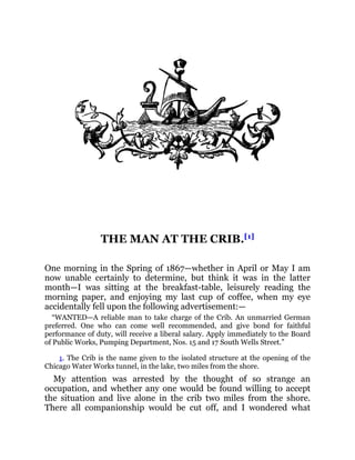 THE MAN AT THE CRIB.[1]
One morning in the Spring of 1867—whether in April or May I am
now unable certainly to determine, but think it was in the latter
month—I was sitting at the breakfast-table, leisurely reading the
morning paper, and enjoying my last cup of coffee, when my eye
accidentally fell upon the following advertisement:—
“WANTED—A reliable man to take charge of the Crib. An unmarried German
preferred. One who can come well recommended, and give bond for faithful
performance of duty, will receive a liberal salary. Apply immediately to the Board
of Public Works, Pumping Department, Nos. 15 and 17 South Wells Street.”
1. The Crib is the name given to the isolated structure at the opening of the
Chicago Water Works tunnel, in the lake, two miles from the shore.
My attention was arrested by the thought of so strange an
occupation, and whether any one would be found willing to accept
the situation and live alone in the crib two miles from the shore.
There all companionship would be cut off, and I wondered what
 