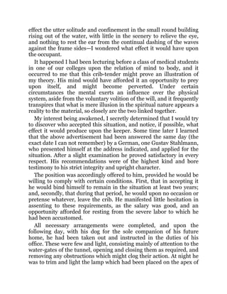 effect the utter solitude and confinement in the small round building
rising out of the water, with little in the scenery to relieve the eye,
and nothing to rest the ear from the continual dashing of the waves
against the frame sides—I wondered what effect it would have upon
the occupant.
It happened I had been lecturing before a class of medical students
in one of our colleges upon the relation of mind to body, and it
occurred to me that this crib-tender might prove an illustration of
my theory. His mind would have afforded it an opportunity to prey
upon itself, and might become perverted. Under certain
circumstances the mental exerts an influence over the physical
system, aside from the voluntary volition of the will, and it frequently
transpires that what is mere illusion in the spiritual nature appears a
reality to the material, so closely are the two linked together.
My interest being awakened, I secretly determined that I would try
to discover who accepted this situation, and notice, if possible, what
effect it would produce upon the keeper. Some time later I learned
that the above advertisement had been answered the same day (the
exact date I can not remember) by a German, one Gustav Stahlmann,
who presented himself at the address indicated, and applied for the
situation. After a slight examination he proved satisfactory in every
respect. His recommendations were of the highest kind and bore
testimony to his strict integrity and upright character.
The position was accordingly offered to him, provided he would be
willing to comply with certain conditions. First, that in accepting it
he would bind himself to remain in the situation at least two years;
and, secondly, that during that period, he would upon no occasion or
pretense whatever, leave the crib. He manifested little hesitation in
assenting to these requirements, as the salary was good, and an
opportunity afforded for resting from the severe labor to which he
had been accustomed.
All necessary arrangements were completed, and upon the
following day, with his dog for the sole companion of his future
home, he had been taken out and instructed in the duties of his
office. These were few and light, consisting mainly of attention to the
water-gates of the tunnel, opening and closing them as required, and
removing any obstructions which might clog their action. At night he
was to trim and light the lamp which had been placed on the apex of
 