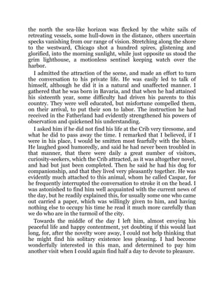 the north the sea-like horizon was flecked by the white sails of
retreating vessels, some hull-down in the distance, others uncertain
specks vanishing from our range of vision. Stretching along the shore
to the westward, Chicago shot a hundred spires, glistening and
glorified, into the morning sunlight, while just opposite us stood the
grim lighthouse, a motionless sentinel keeping watch over the
harbor.
I admitted the attraction of the scene, and made an effort to turn
the conversation to his private life. He was easily led to talk of
himself, although he did it in a natural and unaffected manner. I
gathered that he was born in Bavaria, and that when he had attained
his sixteenth year, some difficulty had driven his parents to this
country. They were well educated, but misfortune compelled them,
on their arrival, to put their son to labor. The instruction he had
received in the Fatherland had evidently strengthened his powers of
observation and quickened his understanding.
I asked him if he did not find his life at the Crib very tiresome, and
what he did to pass away the time. I remarked that I believed, if I
were in his place, I would be smitten most fearfully with the blues.
He laughed good humoredly, and said he had never been troubled in
that manner, that there were daily a great number of visitors,
curiosity-seekers, which the Crib attracted, as it was altogether novel,
and had but just been completed. Then he said he had his dog for
companionship, and that they lived very pleasantly together. He was
evidently much attached to this animal, whom he called Caspar, for
he frequently interrupted the conversation to stroke it on the head. I
was astonished to find him well acquainted with the current news of
the day, but he readily explained this, for usually some one who came
out carried a paper, which was willingly given to him, and having
nothing else to occupy his time he read it much more carefully than
we do who are in the turmoil of the city.
Towards the middle of the day I left him, almost envying his
peaceful life and happy contentment, yet doubting if this would last
long, for, after the novelty wore away, I could not help thinking that
he might find his solitary existence less pleasing. I had become
wonderfully interested in this man, and determined to pay him
another visit when I could again find half a day to devote to pleasure.
 