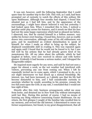 It was not, however, until the following September that I could
spare time for another trip to the Crib. This visit, as I said, had been
prompted out of curiosity to watch the effects of this solitary life
upon Stahlmann. Although four months had elapsed, I found him
situated just as I had left him, and by the appearance of the
surroundings, I might have almost believed it was but yesterday I
had looked upon him. When I remarked this to him, I noticed a
peculiar smile play across his features, and it struck me that his face
had not the same happy expression which had so pleased me before.
I observed, too, that he carried himself in a listless manner, very
unlike his former erect bearing. I found him, however, just as readily
drawn into conversation, although some of his old enthusiasm was
gone, and he manifested an evident disinclination to speak of
himself, for when I made an effort to bring up the subject, he
displayed considerable skill in evading it. This was repeated again
and again until I found that he would not be forced to it, but I saw
full well by his actions that he had already grown tired of his
monotonous life. All my jokes about the solitude, which he had
laughed at before, were now received in silence and with furtive
glances. Evidently it had become a serious matter, and I dropped the
disagreeable subject.
He inquired most eagerly for any news, and said he had not seen a
paper for almost a week, as the wet weather had interfered with
visitors, preventing any one from coming out. When I left he
repeatedly invited me to come again, which I promised to do, as in
our slight intercourse we had struck up a mutual friendship. My
interest, too, had been increased, as I plainly saw that his life had
become distasteful to him, and I had considerable curiosity to
ascertain whether he would, according to his promise, remain the
two full years upon the Crib; at any rate, I concluded that I would not
lose sight of him.
Directly after this visit, business arrangements called me away
from home, and detained me in New York City without interruption
until last May. During this period, of course, I had no means of
learning any thing whatever concerning Gustav Stahlmann. On my
return, the first glimpse I caught of the familiar lake recalled him to
my memory, and revived the old interest. I determined to renew our
former acquaintance, but found, to my great disappointment, that all
 
