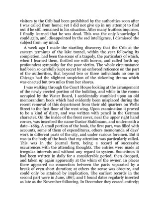 visitors to the Crib had been prohibited by the authorities soon after
I was called from home; yet I did not give up in my attempt to find
out if he still remained in his situation. After many fruitless inquiries,
I finally learned that he was dead. This was the only knowledge I
could gain, and, disappointed by the sad intelligence, I dismissed the
subject from my mind.
A week ago I made the startling discovery that the Crib at the
eastern terminus of the lake tunnel, within the year following its
completion, had been the scene of a tragedy, the particulars of which,
when I learned them, thrilled me with horror, and called forth my
profoundest sympathy for the poor victim. The whole circumstance
had been so carefully kept secret by an enforced reticence on the part
of the authorities, that beyond two or three individuals no one in
Chicago had the slightest suspicion of the sickening drama which
was enacted but two miles from her shores.
I was walking through the Court House looking at the arrangement
of the newly erected portion of the building, and while in the rooms
occupied by the Water Board, I accidentally stumbled upon an old
memorandum book which had evidently been misplaced during the
recent removal of this department from their old quarters on Wells
Street to the first floor of the west wing. Upon examination it proved
to be a kind of diary, and was written with pencil in the German
character. On the inside of the front cover, near the upper right hand
corner, was inscribed the name Gustav Stahlmann, and underneath a
date—1865. A small portion of the book, the first part, was filled with
accounts, some of them of expenditures, others memoranda of days’
work in different parts of the city, and under various foremen. But it
was to the body of the book that my attention was particularly called.
This was in the journal form, being a record of successive
occurrences with the attending thoughts. The entries were made at
irregular intervals and without any regard to system. Sometimes it
had been written in daily for a considerable period, then dropped,
and taken up again apparently at the whim of the owner. In places
there appeared no connection between the parts separated by a
break of even short duration; at others the sense was obscure, and
could only be attained by implication. The earliest records in the
second part were in June, 1867, and I found dates regularly inserted
as late as the November following. In December they ceased entirely;
 