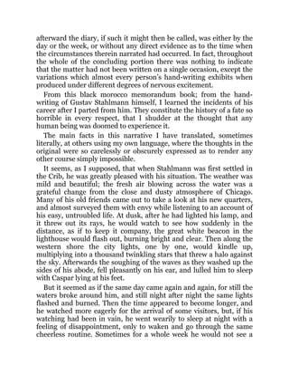 afterward the diary, if such it might then be called, was either by the
day or the week, or without any direct evidence as to the time when
the circumstances therein narrated had occurred. In fact, throughout
the whole of the concluding portion there was nothing to indicate
that the matter had not been written on a single occasion, except the
variations which almost every person’s hand-writing exhibits when
produced under different degrees of nervous excitement.
From this black morocco memorandum book; from the hand-
writing of Gustav Stahlmann himself, I learned the incidents of his
career after I parted from him. They constitute the history of a fate so
horrible in every respect, that I shudder at the thought that any
human being was doomed to experience it.
The main facts in this narrative I have translated, sometimes
literally, at others using my own language, where the thoughts in the
original were so carelessly or obscurely expressed as to render any
other course simply impossible.
It seems, as I supposed, that when Stahlmann was first settled in
the Crib, he was greatly pleased with his situation. The weather was
mild and beautiful; the fresh air blowing across the water was a
grateful change from the close and dusty atmosphere of Chicago.
Many of his old friends came out to take a look at his new quarters,
and almost surveyed them with envy while listening to an account of
his easy, untroubled life. At dusk, after he had lighted his lamp, and
it threw out its rays, he would watch to see how suddenly in the
distance, as if to keep it company, the great white beacon in the
lighthouse would flash out, burning bright and clear. Then along the
western shore the city lights, one by one, would kindle up,
multiplying into a thousand twinkling stars that threw a halo against
the sky. Afterwards the soughing of the waves as they washed up the
sides of his abode, fell pleasantly on his ear, and lulled him to sleep
with Caspar lying at his feet.
But it seemed as if the same day came again and again, for still the
waters broke around him, and still night after night the same lights
flashed and burned. Then the time appeared to become longer, and
he watched more eagerly for the arrival of some visitors, but, if his
watching had been in vain, he went wearily to sleep at night with a
feeling of disappointment, only to waken and go through the same
cheerless routine. Sometimes for a whole week he would not see a
 