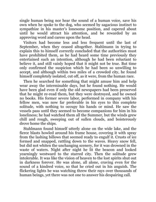single human being nor hear the sound of a human voice, save his
own when he spoke to the dog, who seemed by sagacious instinct to
sympathize in his master’s lonesome position, and capered about
until he would attract his attention, and be rewarded by an
approving word and caress upon the head.
Visitors had become less and less frequent until the last of
September, when they ceased altogether. Stahlmann in trying to
explain this to himself correctly concluded that the authorities must
have prohibited them, as he had heard some time previously they
entertained such an intention, although he had been reluctant to
believe it, and still vainly hoped that it might not be true. But time
only confirmed the suspicion which he had been so unwilling to
accept, and although within two miles of a crowded city, he found
himself completely isolated, cut off, as it were, from the human race.
Then he searched for something that might amuse him and help
wear away the interminable days, but he found nothing. He would
have been glad even if only the old newspapers had been preserved
that he might re-read them, but they were destroyed, and he owned
no books. His former severe labor, performed in company with his
fellow men, was now far preferable in his eyes to this complete
solitude, with nothing to occupy his hands or mind. He saw the
vessels pass until they seemed to become companions for him in his
loneliness; he had watched them all the Summer, but the winds grew
chill and rough, sweeping out of sullen clouds, and boisterously
drove home the ships.
Stahlmann found himself utterly alone on the wide lake, and the
fierce blasts howled around his frame house, covering it with spray
from the lashing billows that seemed ready to engulf it. Crusts of ice
formed and snapped, rattling down to the waves. Heavy snow fell,
but did not whiten the unchanging scenery, for it was drowned in the
waste of waters. Night after night he lit the beacon and looked
yearningly westward to the starred city. Then the solitude grew
intolerable. It was like the vision of heaven to the lost spirits shut out
in darkness forever. He was alone, all alone, craving even for the
sound of a kindred voice, so that he cried out in his anguish. The
flickering lights he was watching threw their rays over thousands of
human beings, yet there was not one to answer his despairing call.
 