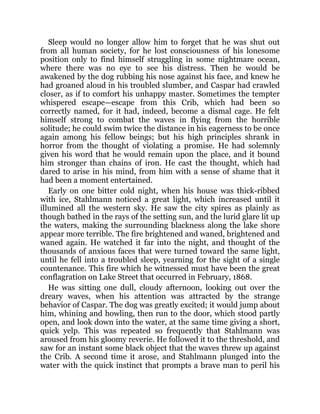 Sleep would no longer allow him to forget that he was shut out
from all human society, for he lost consciousness of his lonesome
position only to find himself struggling in some nightmare ocean,
where there was no eye to see his distress. Then he would be
awakened by the dog rubbing his nose against his face, and knew he
had groaned aloud in his troubled slumber, and Caspar had crawled
closer, as if to comfort his unhappy master. Sometimes the tempter
whispered escape—escape from this Crib, which had been so
correctly named, for it had, indeed, become a dismal cage. He felt
himself strong to combat the waves in flying from the horrible
solitude; he could swim twice the distance in his eagerness to be once
again among his fellow beings; but his high principles shrank in
horror from the thought of violating a promise. He had solemnly
given his word that he would remain upon the place, and it bound
him stronger than chains of iron. He cast the thought, which had
dared to arise in his mind, from him with a sense of shame that it
had been a moment entertained.
Early on one bitter cold night, when his house was thick-ribbed
with ice, Stahlmann noticed a great light, which increased until it
illumined all the western sky. He saw the city spires as plainly as
though bathed in the rays of the setting sun, and the lurid glare lit up
the waters, making the surrounding blackness along the lake shore
appear more terrible. The fire brightened and waned, brightened and
waned again. He watched it far into the night, and thought of the
thousands of anxious faces that were turned toward the same light,
until he fell into a troubled sleep, yearning for the sight of a single
countenance. This fire which he witnessed must have been the great
conflagration on Lake Street that occurred in February, 1868.
He was sitting one dull, cloudy afternoon, looking out over the
dreary waves, when his attention was attracted by the strange
behavior of Caspar. The dog was greatly excited; it would jump about
him, whining and howling, then run to the door, which stood partly
open, and look down into the water, at the same time giving a short,
quick yelp. This was repeated so frequently that Stahlmann was
aroused from his gloomy reverie. He followed it to the threshold, and
saw for an instant some black object that the waves threw up against
the Crib. A second time it arose, and Stahlmann plunged into the
water with the quick instinct that prompts a brave man to peril his
 