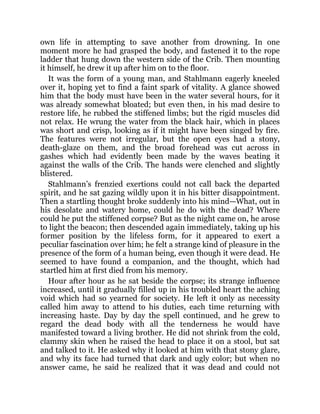 own life in attempting to save another from drowning. In one
moment more he had grasped the body, and fastened it to the rope
ladder that hung down the western side of the Crib. Then mounting
it himself, he drew it up after him on to the floor.
It was the form of a young man, and Stahlmann eagerly kneeled
over it, hoping yet to find a faint spark of vitality. A glance showed
him that the body must have been in the water several hours, for it
was already somewhat bloated; but even then, in his mad desire to
restore life, he rubbed the stiffened limbs; but the rigid muscles did
not relax. He wrung the water from the black hair, which in places
was short and crisp, looking as if it might have been singed by fire.
The features were not irregular, but the open eyes had a stony,
death-glaze on them, and the broad forehead was cut across in
gashes which had evidently been made by the waves beating it
against the walls of the Crib. The hands were clenched and slightly
blistered.
Stahlmann’s frenzied exertions could not call back the departed
spirit, and he sat gazing wildly upon it in his bitter disappointment.
Then a startling thought broke suddenly into his mind—What, out in
his desolate and watery home, could he do with the dead? Where
could he put the stiffened corpse? But as the night came on, he arose
to light the beacon; then descended again immediately, taking up his
former position by the lifeless form, for it appeared to exert a
peculiar fascination over him; he felt a strange kind of pleasure in the
presence of the form of a human being, even though it were dead. He
seemed to have found a companion, and the thought, which had
startled him at first died from his memory.
Hour after hour as he sat beside the corpse; its strange influence
increased, until it gradually filled up in his troubled heart the aching
void which had so yearned for society. He left it only as necessity
called him away to attend to his duties, each time returning with
increasing haste. Day by day the spell continued, and he grew to
regard the dead body with all the tenderness he would have
manifested toward a living brother. He did not shrink from the cold,
clammy skin when he raised the head to place it on a stool, but sat
and talked to it. He asked why it looked at him with that stony glare,
and why its face had turned that dark and ugly color; but when no
answer came, he said he realized that it was dead and could not
 
