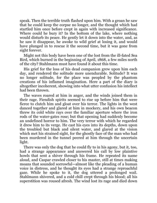 speak. Then the terrible truth flashed upon him. With a groan he saw
that he could keep the corpse no longer, and the thought which had
startled him once before crept in again with increased significance.
Where could he bury it? In the bottom of the lake, where nothing
would disturb its peace. He gently let it down into the water, and, as
he saw it disappear, he awoke to wild grief at losing it, and would
have plunged in to rescue it the second time, but it was gone from
sight forever.
Might not this body have been one of the lost from the ill-fated Sea
Bird, which burned in the beginning of April, 1868, a few miles north
of the city? Stahlmann must have found it about this time.
His grief for the loss of his dead companion grew upon him each
day, and rendered the solitude more unendurable. Solitude? It was
no longer solitude, for the place was peopled by the phantom
creations of his inflamed imagination. Here a part of the diary is
altogether incoherent, showing into what utter confusion his intellect
had been thrown.
The waves roared at him in anger, and the winds joined them in
their rage. Fiendish spirits seemed to rise up before him that were
fierce to clutch him and gloat over his terror. The lights in the west
danced together and glared at him in mockery, and his own beacon
threw its cold white rays over the familiar aperture where the iron
rods of the water-gates rose; but that opening had suddenly become
an undefined horror to him. The very terror with which he regarded
it drew him to its verge. He cast his eyes into its depths, down upon
the troubled but black and silent water, and glared at the vision
which met his strained sight, for the ghostly face of the man who had
been murdered in the tunnel peered at him through the uncertain
light.
There was only the dog that he could fly to in his agony, but it, too,
had a strange appearance and answered his call by low plaintive
howls that sent a shiver through his frame. He repeated its name
aloud, and Caspar crawled closer to his master, still at times making
moans that sounded sorrowful—almost like the pleading of a human
voice in distress, and he thought its eyes had a strange reproachful
gaze. While he spoke to it, the dog uttered a prolonged wail.
Stahlmann shivered, and a cold chill crept through his blood; all his
superstition was roused afresh. The wind lost its rage and died down
 