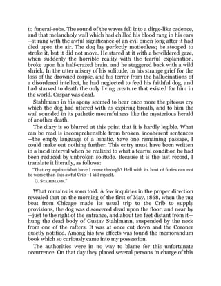 to funeral-sobs. The sound of the waves fell into a dirge-like cadence,
and that melancholy wail which had chilled his blood rang in his ears
—it rang with the awful significance of an evil omen long after it had
died upon the air. The dog lay perfectly motionless; he stooped to
stroke it, but it did not move. He stared at it with a bewildered gaze,
when suddenly the horrible reality with the fearful explanation,
broke upon his half-crazed brain, and he staggered back with a wild
shriek. In the utter misery of his solitude, in his strange grief for the
loss of the drowned corpse, and his terror from the hallucinations of
a disordered intellect, he had neglected to feed his faithful dog, and
had starved to death the only living creature that existed for him in
the world. Caspar was dead.
Stahlmann in his agony seemed to hear once more the piteous cry
which the dog had uttered with its expiring breath, and to him the
wail sounded in its pathetic mournfulness like the mysterious herald
of another death.
The diary is so blurred at this point that it is hardly legible. What
can be read is incomprehensible from broken, incoherent sentences
—the empty language of a lunatic. Save one remaining passage, I
could make out nothing further. This entry must have been written
in a lucid interval when he realized to what a fearful condition he had
been reduced by unbroken solitude. Because it is the last record, I
translate it literally, as follows:
“That cry again—what have I come through? Hell with its host of furies can not
be worse than this awful Crib—I kill myself.
G. Stahlmann.”
What remains is soon told. A few inquiries in the proper direction
revealed that on the morning of the first of May, 1868, when the tug
boat from Chicago made its usual trip to the Crib to supply
provisions, the dog was discovered dead upon the floor, and near by
—just to the right of the entrance, and about ten feet distant from it—
hung the dead body of Gustav Stahlmann, suspended by the neck
from one of the rafters. It was at once cut down and the Coroner
quietly notified. Among his few effects was found the memorandum
book which so curiously came into my possession.
The authorities were in no way to blame for this unfortunate
occurrence. On that day they placed several persons in charge of this
 
