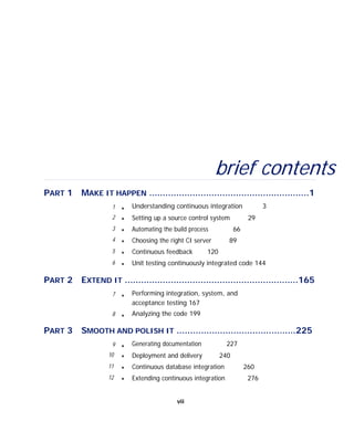 brief contents
PART 1 MAKE IT HAPPEN ...........................................................1
1 ■ Understanding continuous integration 3
2 ■ Setting up a source control system 29
3
4
■
■
Automating the build process
Choosing the right CI server
66
89
5 ■ Continuous feedback 120
6 ■ Unit testing continuously integrated code 144
PART 2 EXTEND IT ................................................................165
7
8
■
■
Performing integration, system, and
acceptance testing 167
Analyzing the code 199
PART 3 SMOOTH AND POLISH IT ............................................225
9
10
■
■
Generating documentation
Deployment and delivery
227
240
11
12
■
■
Continuous database integration
Extending continuous integration
260
276
vii
 
