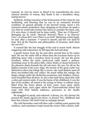 torment. In vain he strove to dispel it by remembering the more
rational doctrine of reason, that death is but a dreamless sleep,
lasting forever.
Suddenly, feeling conscious of the heinousness of the crime he was
meditating, and knowing that he was in an unnatural feverish
condition, he paused abruptly in his hurried tramp, stood a few
moments utterly motionless, then, dropping on his knees, he made a
vow that he would take twenty-four hours to consider the deed, and,
if it were done, it should not be done rashly. “Hear me, O Heaven!”
Springing up, he cried; “Heaven! Heaven!—There is no Heaven!
Vow!—to whom did I vow? There is no God!” Muttering a faint laugh,
he said, after a moment: “I vowed to myself; and the vow shall be
kept. Not all the theories and philosophies of Germany shall cheat
me out of it.”
It seemed like the last struggle of his soul to assert itself. Almost
staggering with exhaustion, he fell upon the bed and slept.
A gentle breeze from the far past blew around him in his native
land. He saw the white cliff at whose base the sea-foam threw up its
glittering spray with a ceaseless strain of music. He saw the green
meadows, where the quiet, meek-eyed cattle found a pasture,
stretching away to the green hills, where flocks of sheep browsed in
the pleasant shade beneath the tall oak trees. He saw, far off on the
highest summit of the wavy ridge, the turrets of the great castle rear
themselves above the foliage like a crown—the royal diadem upon all
these sun-bathed hills and valleys. He stood within the cottage, the
happy cottage under the sheltering sycamores; and, brighter, clearer,
more beautiful than all these, he saw a face look down upon him with
a calm and earnest smile. It was the home of his childhood, it was the
face of his mother, all raised in the mirage of sleep—a radiant vision
lifted from the heavy gloom of forty years, years upon which
Immanuel Kant, years upon which the Transcendental school had
crept with their baleful influence, poisonous as the deadly
nightshade.
He struggled to speak, and wakened. A dream, yes, all a dream! He
pressed his hands against his brow—A dream? Yes, childhood had
been but a dream. Life itself is but an unhappy dream!
The wild December wind still blew with a rattling noise against the
windows, and sometimes swept round the corner with a dreary, half-
 
