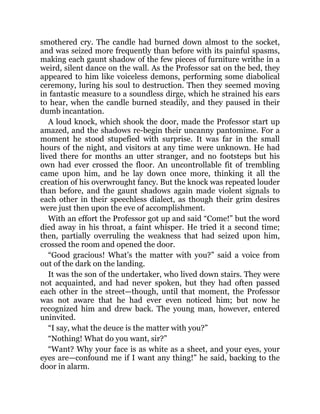 smothered cry. The candle had burned down almost to the socket,
and was seized more frequently than before with its painful spasms,
making each gaunt shadow of the few pieces of furniture writhe in a
weird, silent dance on the wall. As the Professor sat on the bed, they
appeared to him like voiceless demons, performing some diabolical
ceremony, luring his soul to destruction. Then they seemed moving
in fantastic measure to a soundless dirge, which he strained his ears
to hear, when the candle burned steadily, and they paused in their
dumb incantation.
A loud knock, which shook the door, made the Professor start up
amazed, and the shadows re-begin their uncanny pantomime. For a
moment he stood stupefied with surprise. It was far in the small
hours of the night, and visitors at any time were unknown. He had
lived there for months an utter stranger, and no footsteps but his
own had ever crossed the floor. An uncontrollable fit of trembling
came upon him, and he lay down once more, thinking it all the
creation of his overwrought fancy. But the knock was repeated louder
than before, and the gaunt shadows again made violent signals to
each other in their speechless dialect, as though their grim desires
were just then upon the eve of accomplishment.
With an effort the Professor got up and said “Come!” but the word
died away in his throat, a faint whisper. He tried it a second time;
then, partially overruling the weakness that had seized upon him,
crossed the room and opened the door.
“Good gracious! What’s the matter with you?” said a voice from
out of the dark on the landing.
It was the son of the undertaker, who lived down stairs. They were
not acquainted, and had never spoken, but they had often passed
each other in the street—though, until that moment, the Professor
was not aware that he had ever even noticed him; but now he
recognized him and drew back. The young man, however, entered
uninvited.
“I say, what the deuce is the matter with you?”
“Nothing! What do you want, sir?”
“Want? Why your face is as white as a sheet, and your eyes, your
eyes are—confound me if I want any thing!” he said, backing to the
door in alarm.
 