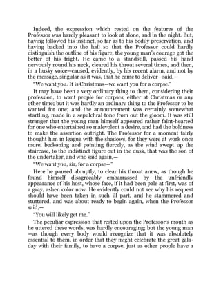 Indeed, the expression which rested on the features of the
Professor was hardly pleasant to look at alone, and in the night. But,
having followed his instinct, so far as to his bodily preservation, and
having backed into the hall so that the Professor could hardly
distinguish the outline of his figure, the young man’s courage got the
better of his fright. He came to a standstill, passed his hand
nervously round his neck, cleared his throat several times, and then,
in a husky voice—caused, evidently, by his recent alarm, and not by
the message, singular as it was, that he came to deliver—said,—
“We want you. It is Christmas—we want you for a corpse.”
It may have been a very ordinary thing to them, considering their
profession, to want people for corpses, either at Christmas or any
other time; but it was hardly an ordinary thing to the Professor to be
wanted for one; and the announcement was certainly somewhat
startling, made in a sepulchral tone from out the gloom. It was still
stranger that the young man himself appeared rather faint-hearted
for one who entertained so malevolent a desire, and had the boldness
to make the assertion outright. The Professor for a moment fairly
thought him in league with the shadows, for they were at work once
more, beckoning and pointing fiercely, as the wind swept up the
staircase, to the indistinct figure out in the dusk, that was the son of
the undertaker, and who said again,—
“We want you, sir, for a corpse—”
Here he paused abruptly, to clear his throat anew, as though he
found himself disagreeably embarrassed by the unfriendly
appearance of his host, whose face, if it had been pale at first, was of
a gray, ashen color now. He evidently could not see why his request
should have been taken in such ill part, and he stammered and
stuttered, and was about ready to begin again, when the Professor
said,—
“You will likely get me.”
The peculiar expression that rested upon the Professor’s mouth as
he uttered these words, was hardly encouraging; but the young man
—as though every body would recognize that it was absolutely
essential to them, in order that they might celebrate the great gala-
day with their family, to have a corpse, just as other people have a
 