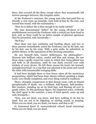 biers, that covered all the floor, except where they occasionally left
narrow passages between, like irregular aisles.
At the Professor’s entrance, the young man who had paid him so
friendly a visit came up instantly, took hold of him by the arm, and
turned him round, with the exclamation,—
“Here he is father! He is thin enough to be easily carried.”
The man denominated “father” by the young off-shoot of the
establishment surveyed the Professor with a critical eye from head to
foot, and, as there could be no better sample of physical spareness
than he presented, said, laconically,—
“He’ll do.”
Then there was new confusion and bustling about, and two or
three persons immediately seized the Professor, one by his hair, one
by his feet, one by his arms. With a grim smile, he submitted, in
perfect silence, to the operations of this dressing committee.
He saw himself—him, Gustav Kellermann, the philosopher!—
blossom into brilliant colors, scarlet and blue and orange. He saw
them clasp a girdle round his waist, to which they hung gilded toys
and bells in all directions, until he was fairly covered over with
trinkets of every device. He felt them encase his head—his learned,
metaphysical head—in a cap that was adorned at the point and round
the sides with innumerable swinging-dolls.
It had been daylight three or four hours when all the mysterious
preparations, which had been done almost without speaking a single
word, were finally completed, and every thing waited in readiness.
There, strangely conspicuous in that dismal room, with its dismal
paraphernalia of death, was a brilliant, half-human, half-monkey-
like creature, standing up on its hind legs, and flaming all over in
gaudy colors. To this grotesque figure, the important actor, evidently
the chief agent in the contract, a man of brief speech, came up and
said, brusquely,—
“Now, you are dead, you know, and have nothing to do but be
dead. You are not to be fidgeting, or stirring round, or peeping.
When you are dead, you are dead, you know, and that is all.”
O, Immanuel Kant! O, transcendental school! Good reasoning!
When you are dead, you are dead.
 