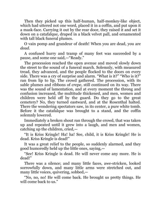Then they picked up this half-human, half-monkey-like object,
which had uttered not one word, placed it in a coffin, and put upon it
a mask-face. Carrying it out by the rear door, they raised it and set it
down on a catafalque, draped in a black velvet pall, and ornamented
with tall black funeral plumes.
O vain pomp and grandeur of death! When you are dead, you are
dead.
A confused hurry and tramp of many feet was succeeded by a
pause, and some one said,—“Ready.”
The procession reached the open avenue and moved slowly down
the street to the sound of a funeral march. Solemnly, with measured
tread, they advanced, and the people flocked to the doors on every
side. There was a cry of surprise and alarm. “What is it?” “Who is it?”
ran from lip to lip. The crowd gathered. The procession, with its
sable plumes and ribbons of crepe, still continued on its way. There
was the sound of lamentation, and at every moment the throng and
confusion increased, the multitude thickened, and men, women and
children were held off by the guard. Do they go to the great
cemetery? No, they turned eastward, and at the Rosenthal halted.
There the wondering spectators saw, in its center, a pure white tomb.
Before it the catafalque was brought to a stand, and the coffin
solemnly lowered.
Immediately a broken shout ran through the crowd, that was taken
up and repeated until it grew into a laugh, and men and women,
catching up the children, cried,—
“It is Kriss Kringle! Ha! ha! See, child, it is Kriss Kringle! He is
dead. Kriss Kringle is dead!”
It was a great relief to the people, so suddenly alarmed, and they
good humoredly held up the little ones, saying,—
“See! Kriss Kringle is dead. He will never come any more. He is
dead!”
There was a silence; and many little faces, awe-stricken, looked
sorrowfully down, and many little arms were stretched out, and
many little voices, quivering, sobbed,—
“No, no, no! He will come back. He brought us pretty things. He
will come back to us.”
 
