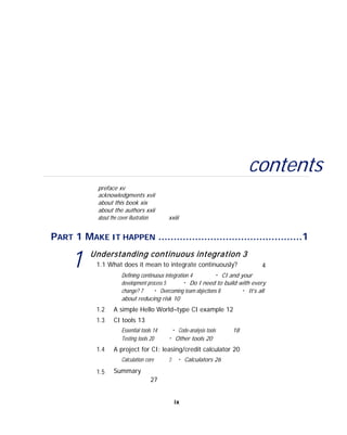 contents
preface xv
acknowledgments xvii
about this book xix
about the authors xxii
about the cover illustration xxiii
PART 1 MAKE IT HAPPEN ...............................................1
1 Understanding continuous integration 3
1.1 What does it mean to integrate continuously? 4
Defining continuous integration 4 ■
CI and your
development process 5 ■
Do I need to build with every
change? 7 ■
Overcoming team objections 8 ■
It’s all
about reducing risk 10
1.2
1.3
A simple Hello World–type CI example 12
CI tools 13
Essential tools 14 ■
Code-analysis tools 18
Testing tools 20 ■
Other tools 20
1.4 A project for CI: leasing/credit calculator 20
1.5
Calculation core
Summary
27
21 ■
Calculators 26
ix
 