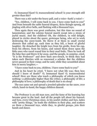 O, Immanuel Kant! O, transcendental school! Is your strength still
greater than this?
There was a stir under the heavy pall, and a voice—hark! a voice!—
“Yes, children, I will come back to you. I have come back to you!”
And from beneath the sable funeral drapery, Kriss Kringle sprang, all
jingling with silver bells, and flashing with a thousand toys.
Then again there was great confusion, but this time no sound of
lamentation; and the solemn funeral march swept into a strain of
joyful music. And the children! Oh, the children, in wild delight,
played in circles about the queer, grotesque being, who set to work
destroying the snow-tomb. He threw it at them in small crystal
showers that called up, each time as they fell, a burst of gleeful
laughter. He detached the bright toys from his girdle, from his cap,
from his elbows, from his knees, and rained them down upon the
little ones who raced round him in their mad frolic. Then he took off
the false face and threw it far away, and the people, in surprise, cried,
“It is the Professor!” and drew back awe-struck, to think they had
taken such liberties with so renowned a scholar. But the children
never paused in their romp; and he said, while they scrambled about
him in merry laughter,—
“I have come back to you, children. I have come back to you!”
And in his heart he cried, “I knew not what life was; then how
should I know of death?” O, Immanuel Kant! O, transcendental
school! Here are those who teach a philosophy of which you know
nothing—a philosophy higher than the critics; a philosophy of life; a
philosophy of love; a philosophy of death that is no sleep!
The sun came out and spread a jeweled splendor on the snow, over
which, hand-in-hand, the happy children danced.
The Professor is an old man now, and the fame of his learning has
become great in the land. And all the people tell about his funeral;
and how, every Christmas since, in his scarlet clothes and furs, laden
with “pretty things,” he leads the children in their play, and scatters
on them a thousand toys, while they, in gleeful groups, join their
hands and dance.
 
