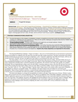 COLLEGIATE EFFIE AWARDS COMPETITION – ENTRY FORM
Target Brand Challenge - “Back to College”
2015 COLLEGIATE EFFIE – TARGET BRAND CHALLENGE
1
INSTRUCTIONS: Refer to the 2015 Target Brand Challenge – Client Brief for challenge requirements and
background information. This entry from is divided into three sections: Strategic Communications Challenge & Objectives,
Idea & Execution, and Measurement Methodology. Including this cover page, you have up to 3 pages to tell your story.
You must include this cover page. Do not delete instructions; they serve as a guide for both entrants and judges. Each
section must be thoroughly addressed. Be sure to be as concise as possible. Answers must be in black, 10-point font or
higher (charts/graphs can be in color). All data, claims and facts must include a specific, verifiable source.
389923 Target On Campus
1. STRATEGICCOMMUNICATIONS& OBJECTIVES.
a. Provide information on the category, marketplace, company, competitive environment, and/or the product/service that
created your challenge and your response to it. What are the specific challenges and opportunities that the TARGET brand
faces? Be sure to provide competitive context.
b. Target Audience Insight - Provide a clear definition and insight into your target audience. Include
demographics/attitudinal/behavioral/media consumption habits.
c. Objectives and Key Performance Indicators (KPIs) – Your entry may have one or all of the following objectives: A.
Business, B. Behavioral, and/or C. Perceptual/Attitudinal. Give specific goals and relate them to your target audience.
State specific objectives for all of these that apply to your case and the tools you plan to use to measure each objective.
Provide a % or # and time frame for all objectives. Explain why these objectives are important for the brand.
a. The Integrated Marketing Campaign “Target-on-Campus,” will serve as the foundation for several interactive touch points.
Students are looking for companies that care about the consumer and offer strong connections.The three touch points will include a
monthly themed pop-up store,dorm room design competitions, and a “Target2U” application that offers food recipes, delivery and
rewards discounts.This IMC will give the impression that Target is not bounded by the walls of its stores.
b. The target market is 18-22 year-old young adults transitioning from high schoolto college. The ideal market focuses on
those attending and boarding at a four year college or university. Many of these individuals are at different stages in their college
career, ranging from deciding where to attend to preparing for graduation. The needs for each stage varies greatly. For examp le,
individuals who are beginning their college career are more likely to purchase expensive items once that will last their four years at
school.Those nearing the end of their college careers are more likely to purchase smaller ‘restock’ items and will not purch ase
many ‘big ticket’ items [1]. The “Target-on-Campus” big idea where Target comes to the student,offers a great deal of flexibility to
accommodate an expansive geographic market. This campaign will target students who are looking for convenience and
affordability. Many of these students come from a socioeconomic background that promotes price consciousness.This target market
is heavily active on social media and values accessibility, convenience,and innovation [3].
c. The behavioral objective, to change the buying habits of students,will make Target their store of choice. Within 6 weeks,
expect sales to increase by 0.57% [4] (see appendix A).This will be accomplished with social media campaigns, orientation events,
a mobile application, pop-up stores,and in-store displays. The attitudinal objectives are to persuade students to perceive Target as
their ‘one-stop-shop’.The campaign executions will highlight the desired attributes of low cost and wide variety of offerings. Brand
awareness will increase and be measured based on participation in the social media competition and application usage.The
effectiveness of the campaign can be shown by comparing the initial survey results with a survey conducted six weeks after
implementation [1].
 