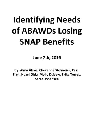  
Identifying Needs 
of ABAWDs Losing 
SNAP Benefits  
 
 
 
June 7th, 2016 
 
 
 
By: Alma Akras, Cheyenne Stolmeier, Cassi 
Flint, Hazel Oida, Molly Dubow, Erika Torres, 
Sarah Johansen 
   
 