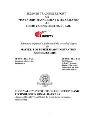 SUMMER TRAINING REPORT
On
“INVENTORY MANAGEMENT & ITS ANALYSIS”
AT
LIBERTY SHOES LIMITED, KUTAIL
Submitted in partial fulfillment of the award of degree
Of
MASTER’S OF BUSINESS ADMINISTRATION
Session (2008-2010)
SUBMITTED TO: - SUBMITTED BY: -
Kurukshetra University, Palvi Sharma
Kurukshetra M.B.A 3rd
Semester
(Finance Marketing)
College Roll No. 8558
University Roll No.
DOON VALLEY INSTITUTE OF ENGINEERING AND
TECHNOLOGY KARNAL, HARYANA
(Approved By AICTE, Affiliated To Kurukshetra University,
Kurukshetra)
 