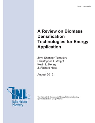 The INL is a U.S. Department of Energy National Laboratory
operated by Battelle Energy Alliance
INL/EXT-10-18420
A Review on Biomass
Densification
Technologies for Energy
Application
Jaya Shankar Tumuluru
Christopher T. Wright
Kevin L. Kenny
J. Richard Hess
August 2010
 