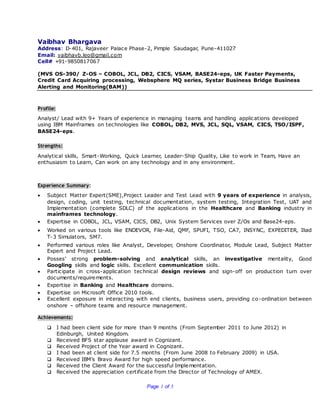 Page 1 of 5
Vaibhav Bhargava
Address: D-401, Rajaveer Palace Phase-2, Pimple Saudagar, Pune-411027
Email: vaibhavb.leo@gmail.com
Cell# +91-9850817067
(MVS OS-390/ Z-OS – COBOL, JCL, DB2, CICS, VSAM, BASE24-eps, UK Faster Payments,
Credit Card Acquiring processing, Websphere MQ series, Systar Business Bridge Business
Alerting and Monitoring(BAM))
Profile:
Analyst/ Lead with 9+ Years of experience in managing teams and handling applications developed
using IBM Mainframes on technologies like COBOL, DB2, MVS, JCL, SQL, VSAM, CICS, TSO/ISPF,
BASE24-eps.
Strengths:
Analytical skills, Smart-Working, Quick Learner, Leader-Ship Quality, Like to work in Team, Have an
enthusiasm to Learn, Can work on any technology and in any environment.
Experience Summary:
 Subject Matter Expert(SME),Project Leader and Test Lead with 9 years of experience in analysis,
design, coding, unit testing, technical documentation, system testing, Integration Test, UAT and
Implementation (complete SDLC) of the applications in the Healthcare and Banking industry in
mainframes technology.
 Expertise in COBOL, JCL, VSAM, CICS, DB2, Unix System Services over Z/Os and Base24-eps.
 Worked on various tools like ENDEVOR, File-Aid, QMF, SPUFI, TSO, CA7, INSYNC, EXPEDITER, Iliad
T-3 Simulators, SM7.
 Performed various roles like Analyst, Developer, Onshore Coordinator, Module Lead, Subject Matter
Expert and Project Lead.
 Posses’ strong problem-solving and analytical skills, an investigative mentality, Good
Googling skills and logic skills. Excellent communication skills.
 Participate in cross-application technical design reviews and sign-off on production turn over
documents/requirements.
 Expertise in Banking and Healthcare domains.
 Expertise on Microsoft Office 2010 tools.
 Excellent exposure in interacting with end clients, business users, providing co-ordination between
onshore – offshore teams and resource management.
Achievements:
 I had been client side for more than 9 months (From September 2011 to June 2012) in
Edinburgh, United Kingdom.
 Received BFS star applause award in Cognizant.
 Received Project of the Year award in Cognizant.
 I had been at client side for 7.5 months (From June 2008 to February 2009) in USA.
 Received IBM’s Bravo Award for high speed performance.
 Received the Client Award for the successful Implementation.
 Received the appreciation certificate from the Director of Technology of AMEX.
 