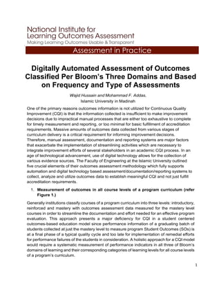 1
A
Digitally Automated Assessment of Outcomes
Classified Per Bloom’s Three Domains and Based
on Frequency and Type of Assessments
Wajid Hussain and Mohammad F. Addas,
Islamic University in Madinah
One of the primary reasons outcomes information is not utilized for Continuous Quality
Improvement (CQI) is that the information collected is insufficient to make improvement
decisions due to impractical manual processes that are either too exhaustive to complete
for timely measurement and reporting, or too minimal for basic fulfillment of accreditation
requirements. Massive amounts of outcomes data collected from various stages of
curriculum delivery is a critical requirement for informing improvement decisions.
Therefore, manual assessment, documentation and reporting systems are major factors
that exacerbate the implementation of streamlining activities which are necessary to
integrate improvement efforts of several stakeholders in an academic CQI process. In an
age of technological advancement, use of digital technology allows for the collection of
various evidence sources. The Faculty of Engineering at the Islamic University outlined
five crucial elements of their outcomes assessment methodology which fully supports
automation and digital technology based assessment/documentation/reporting systems to
collect, analyze and utilize outcomes data to establish meaningful CQI and not just fulfill
accreditation requirements.
1. Measurement of outcomes in all course levels of a program curriculum (refer
Figure 1.)
Generally institutions classify courses of a program curriculum into three levels: introductory,
reinforced and mastery with outcomes assessment data measured for the mastery level
courses in order to streamline the documentation and effort needed for an effective program
evaluation. This approach presents a major deficiency for CQI in a student centered
outcomes-based education model since performance information of a graduating batch of
students collected at just the mastery level to measure program Student Outcomes (SOs) is
at a final phase of a typical quality cycle and too late for implementation of remedial efforts
for performance failures of the students in consideration. A holistic approach for a CQI model
would require a systematic measurement of performance indicators in all three of Bloom’s
domains of learning and their corresponding categories of learning levels for all course levels
of a program’s curriculum.
Assessment in Practice
 