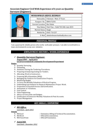1
Associate Engineer Civil With Experience of 6 years as Quantity
Surveyor (Engineer).
PERSONAL PROFILE
I am a punctual & reliable person who works wellunder pressure. I am able to workboth in a
team environment & on my own initiative.
EMPLOYMENT HISTORY / WORK EXPERIENCE
 Quantity SurveyorEngineer.
August2009 - April 2015
Local Government&CommunityDevelopmentDepartment
Duties
 Quantity Surveying.
 Estimating.
 Assistance During the Tendering Procedures.
 Preparing & Analyzing Costing for Tenders.
 Allocating Work to Contractors.
 Preparing Bill of Quantities (BOQ).
 Managing the Finances forConstruction Projects.
 Monitoring Budget.
 To Carry Out Monthly Valuations of Workin Progress.
 Undertaking Cost Analysis for Repair & Maintenance Project Work.
 Preparation of PaymentInvoice and Certification.
 Assessment of Variations.
 Cost Control.
 Value Engineering.
 Advice on Cost Limits and Budgets.
 Certification of Contractor Monthly Valuations & Final Accounts.
 ProjectManagement.
KEY SKILLS / EXPERTISE
 MS Office.
LastUsed :- April 2015
Details
 MS Excel :- Estimation, Billing & Technical Documentation.
 MS Word :- OfficialDocumentation.
 MS PowerPoint :- OfficialPresentation.
 AutoCAD.
LastUsed :- December 2012
MUHAMMAD ABDUL REHMAN
Nationality Pakistani - Male 27 Years
Passport No. BM4172292
Current Location Bur Dubai
Visa Status Visit Visa :- Valid Till 10th July 2015
Marital Status Single
Mobile No. 0565 710 257
E-Mail abdulrehmanchattha@yahoo.com
 