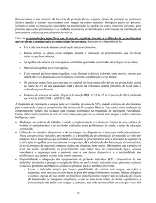 Recomenda-se o uso rotineiro de barreiras de proteção (luvas, capotes, óculos de proteção ou protetores
faciais) quando o contato mucocutâneo com sangue ou outros materiais biológicos puder ser previsto.
Incluem-se ainda as precauções necessárias na manipulação de agulhas ou outros materiais cortantes, para
prevenir exposições percutâneas; e os cuidados necessários de desinfecção e esterilização na reutilização de
instrumentos usados em procedimentos invasivos.
Entre as recomendações específicas que devem ser seguidas, durante a realização de procedimentos
que envolvam a manipulação de material perfurocortante, destacam-se a importância de:
•

Ter a máxima atenção durante a realização dos procedimentos;

•

Jamais utilizar os dedos como anteparo durante a realização de procedimentos que envolvam
materiais perfurocortantes;

•

As agulhas não devem ser reencapadas, entortadas, quebradas ou retiradas da seringa com as mãos;

•

Não utilizar agulhas para fixar papéis;

•

Todo material perfurocortante (agulhas, scalp, lâminas de bisturi, vidrarias, entre outros), mesmo que
estéril, deve ser desprezado em recipientes resistentes à perfuração e com tampa;

•

Os coletores específicos para descarte de material perfurocortante não devem ser preenchidos acima
do limite de 2/3 de sua capacidade total e devem ser colocados sempre próximos do local onde é
realizado o procedimento.

•

Resíduos de serviços de saúde –Seguir a Resolução RDC nº 33 de 25 de fevereiro de 2003 publicado
no DOU de 05/03/2003 – ANVISA/ MS;

A freqüência de exposições a sangue pode ser reduzida, em mais de 50%, quando esforços são direcionados
para a motivação e para o cumprimento das normas de Precauções Básicas. Entretanto, estas mudanças de
comportamento podem não alcançar uma redução consistente na freqüência de exposições percutâneas.
Outras intervenções também devem ser enfatizadas para prevenir o contato com sangue e outros materiais
biológicos, como:
•
•

•

Mudanças nas práticas de trabalho, visando a implementação e o desenvolvimento de uma política de
revisão de procedimentos e de atividades realizadas pelos profissionais de saúde, e ações de educação
continuada;
Utilização de métodos alternativos e de tecnologia em dispositivos e materiais médico-hospitalares.
Nesta categoria estão incluídos, por exemplo: a) a possibilidade de substituição de materiais de vidro por
plásticos; b) os dispositivos que permitam a realização de procedimentos sem a utilização de agulhas; c)
a utilização de agulhas com mecanismos de segurança; d) a substituição dos bisturis por eletrocautérios;
e) novos projetos de materiais cortantes usados em cirurgias, entre outros. Observamos que é preciso se
levar em conta, inicialmente, os procedimentos com maior risco de contaminação (p.ex. acessos
vasculares), a segurança para o paciente com o uso destes dispositivos e a aceitabilidade dos
profissionais que estarão usando estes novos materiais.
Disponibilidade e adequação dos equipamentos de proteção individual (EPI - dispositivos de uso
individual destinados a proteger a integridade física do profissional), incluindo luvas, protetores oculares
ou faciais, protetores respiratórios, aventais e proteção para os membros inferiores:
- Luvas – indicadas sempre que houver possibilidade de contato com sangue, secreções e
excreções, com mucosas ou com áreas de pele não íntegra (ferimentos, escaras, feridas cirúrgicas
e outros). Apesar de não existir um benefício cientificamente comprovado de redução dos riscos
de transmissão de patógenos sangüíneos, o uso de duas luvas reduz, de forma significativa, a
contaminação das mãos com sangue e, portanto, tem sido recomendado em cirurgias com alto

10

 