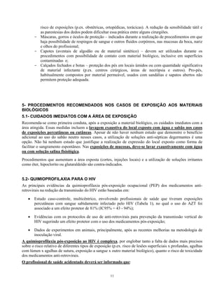 risco de exposições (p.ex. obstétricas, ortopédicas, torácicas). A redução da sensibilidade tátil e
as parestesias dos dedos podem dificultar essa prática entre alguns cirurgiões.
- Máscaras, gorros e óculos de proteção – indicados durante a realização de procedimentos em que
haja possibilidade de respingos de sangue e outros fluidos corpóreos, nas mucosas da boca, nariz
e olhos do profissional;
- Capotes (aventais de algodão ou de material sintético) – devem ser utilizados durante os
procedimentos com possibilidade de contato com material biológico, inclusive em superfícies
contaminadas e;
- Calçados fechados e botas – proteção dos pés em locais úmidos ou com quantidade significativa
de material infectante (p.ex. centros cirúrgicos, áreas de necrópsia e outros). Pro-pés,
habitualmente compostos por material permeável, usados com sandálias e sapatos abertos não
permitem proteção adequada.

5- PROCEDIMENTOS RECOMENDADOS NOS CASOS DE EXPOSIÇÃO AOS MATERIAIS
BIOLÓGICOS
5.1- CUIDADOS IMEDIATOS COM A ÁREA DE EXPOSIÇÃO
Recomenda-se como primeira conduta, após a exposição a material biológico, os cuidados imediatos com a
área atingida. Essas medidas incluem a lavagem exaustiva do local exposto com água e sabão nos casos
de exposições percutâneas ou cutâneas. Apesar de não haver nenhum estudo que demonstre o benefício
adicional ao uso do sabão neutro nesses casos, a utilização de soluções anti-sépticas degermantes é uma
opção. Não há nenhum estudo que justifique a realização de expressão do local exposto como forma de
facilitar o sangramento espontâneo. Nas exposições de mucosas, deve-se lavar exaustivamente com água
ou com solução salina fisiológica.
Procedimentos que aumentam a área exposta (cortes, injeções locais) e a utilização de soluções irritantes
como éter, hipoclorito ou glutaraldeído são contra-indicados.
5.2- QUIMIOPROFILAXIA PARA O HIV
As principais evidências da quimioprofilaxia pós-exposição ocupacional (PEP) dos medicamentos antiretrovirais na redução da transmissão do HIV estão baseadas em:
•

Estudo caso-controle, multicêntrico, envolvendo profissionais de saúde que tiveram exposições
percutâneas com sangue sabidamente infectado pelo HIV (Tabela 1), no qual o uso do AZT foi
associado a um efeito protetor de 81% (IC95% = 43 - 94%);

•

Evidências com os protocolos de uso de anti-retrovirais para prevenção da transmissão vertical do
HIV sugerindo um efeito protetor com o uso dos medicamentos pós-exposição;

•

Dados de experimentos em animais, principalmente, após as recentes melhorias na metodologia de
inoculação viral.

A quimioprofilaxia pós-exposição ao HIV é complexa, por englobar tanto a falta de dados mais precisos
sobre o risco relativo de diferentes tipos de exposição (p.ex. risco de lesões superficiais x profundas, agulhas
com lúmen x agulhas de sutura, exposição a sangue x outro material biológico), quanto o risco de toxicidade
dos medicamentos anti-retrovirais.
O profissional de saúde acidentado deverá ser informado que:
11

 