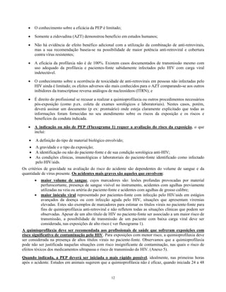 •

O conhecimento sobre a eficácia da PEP é limitado;

•

Somente a zidovudina (AZT) demonstrou benefício em estudos humanos;

•

Não há evidência de efeito benéfico adicional com a utilização da combinação de anti-retrovirais,
mas a sua recomendação baseia-se na possibilidade de maior potência anti-retroviral e cobertura
contra vírus resistentes;

•

A eficácia da profilaxia não é de 100%. Existem casos documentados de transmissão mesmo com
uso adequado da profilaxia e pacientes-fonte sabidamente infectados pelo HIV com carga viral
indetectável.

•

O conhecimento sobre a ocorrência de toxicidade de anti-retrovirais em pessoas não infectadas pelo
HIV ainda é limitado; os efeitos adversos são mais conhecidos para o AZT comparando-se aos outros
inibidores da transcriptase reversa análogos de nucleosídeos (ITRN); e

•

É direito do profissional se recusar a realizar a quimioprofilaxia ou outros procedimentos necessários
pós-exposição (como p.ex. coleta de exames sorológicos e laboratoriais). Nestes casos, porém,
deverá assinar um documento (p ex: prontuário) onde esteja claramente explicitado que todas as
informações foram fornecidas no seu atendimento sobre os riscos da exposição e os riscos e
benefícios da conduta indicada.

•

A indicação ou não de PEP (Fluxograma 1) requer a avaliação do risco da exposição, o que
inclui:

•

A definição do tipo de material biológico envolvido;

•
•
•

A gravidade e o tipo da exposição;
A identificação ou não do paciente-fonte e de sua condição sorológica anti-HIV;
As condições clínicas, imunológicas e laboratoriais do paciente-fonte identificado como infectado
pelo HIV/aids.

Os critérios de gravidade na avaliação do risco do acidente são dependentes do volume de sangue e da
quantidade de vírus presente. Os acidentes mais graves são aqueles que envolvem:
•
•

maior volume de sangue, cujos marcadores são: lesões profundas provocadas por material
perfurocortante, presença de sangue visível no instrumento, acidentes com agulhas previamente
utilizadas na veia ou artéria do paciente-fonte e acidentes com agulhas de grosso calibre;
maior inóculo viral representado por pacientes-fonte com infecção pelo HIV/aids em estágios
avançados da doença ou com infecção aguda pelo HIV, situações que apresentam viremias
elevadas. Estes são exemplos de marcadores para estimar os títulos virais no paciente-fonte para
fins de quimioprofilaxia anti-retroviral e não refletem todas as situações clínicas que podem ser
observadas. Apesar de um alto título de HIV no paciente-fonte ser associado a um maior risco de
transmissão, a possibilidade de transmissão de um paciente com baixa carga viral deve ser
considerada, nas exposições de alto risco ( ver fluxograma 1).

A quimioprofilaxia deve ser recomendada aos profissionais de saúde que sofreram exposições com
risco significativo de contaminação pelo HIV. Para exposições com menor risco, a quimioprofilaxia deve
ser considerada na presença de altos títulos virais no paciente-fonte. Observamos que a quimioprofilaxia
pode não ser justificada naquelas situações com risco insignificante de contaminação, nas quais o risco de
efeitos tóxicos dos medicamentos ultrapassa o risco de transmissão do HIV. (Anexo 5).
Quando indicada, a PEP deverá ser iniciada o mais rápido possível, idealmente, nas primeiras horas
após o acidente. Estudos em animais sugerem que a quimioprofilaxia não é eficaz, quando iniciada 24 a 48

12

 