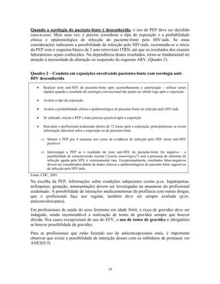 Quando a sorologia do paciente-fonte é desconhecida, o uso de PEP deve ser decidido
caso-a-caso. Mais uma vez, é preciso considerar o tipo de exposição e a probabilidade
clínica e epidemiológica de infecção do paciente-fonte pelo HIV/aids. Se estas
considerações indicarem a possibilidade de infecção pelo HIV/aids, recomenda-se o início
da PEP com o esquema básico de 2 anti-retrovirais ITRN, até que os resultados dos exames
laboratoriais sejam conhecidos. Na dependência destes resultados, torna-se fundamental ter
atenção à necessidade de alteração ou suspensão do esquema ARV. (Quadro 2).
Quadro 2 – Conduta em exposições envolvendo pacientes-fonte com sorologia antiHIV desconhecida
•

Realizar teste anti-HIV do paciente-fonte após aconselhamento e autorização – utilizar testes
rápidos quando o resultado da sorologia convencional não puder ser obtido logo após a exposição

•

Avaliar o tipo de exposição

•

Avaliar a probabilidade clínica e epidemiológica do paciente-fonte ter infecção pelo HIV/aids

•

Se indicado, iniciar a PEP o mais precoce possível após a exposição

•

Reavaliar o profissional acidentado dentro de 72 horas após a exposição, principalmente se existe
informação adicional sobre a exposição ou do paciente-fonte
⇒ Manter a PEP por 4 semanas nos casos de evidência de infecção pelo HIV (teste anti-HIV
positivo)
⇒ Interromper a PEP se o resultado do teste anti-HIV do paciente-fonte for negativo - a
possibilidade de soroconversão recente ("janela imunológica") sem a presença de sintomas de
infecção aguda pelo HIV é extremamente rara. Excepcionalmente, resultados falso-negativos
devem ser considerados diante de dados clínicos e epidemiológicos do paciente-fonte sugestivos
de infecção pelo HIV/aids.

Fonte: CDC, 2001.

Na escolha da PEP, informações sobre condições subjacentes (como p.ex. hepatopatias,
nefropatias, gestação, amamentação) devem ser investigadas na anamnese do profissional
acidentado. A possibilidade de interações medicamentosas da profilaxia com outras drogas,
que o profissional faça uso regular, também deve ser sempre avaliada (p.ex.
anticonvulsivantes).
Em profissionais de saúde do sexo feminino em idade fértil, o risco de gravidez deve ser
indagado, sendo recomendável a realização de testes de gravidez sempre que houver
dúvida. Nos casos excepcionais de uso do EFV, o uso de testes de gravidez é obrigatório
se houver possibilidade de gravidez.
Para as profissionais que estão fazendo uso de anticoncepcionais orais, é importante
observar que existe a possibilidade de interação desses com os inibidores de protease( ver
ANEXO 5)

18

 