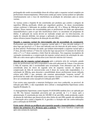 prolongada não sendo recomendadas doses de reforço após o esquema vacinal completo em
profissionais imunocompetentes. Observamos ainda que outras vacinas podem ser aplicadas
simultaneamente sem o risco de interferência na produção de anticorpos para as outras
vacinas.
As vacinas contra a hepatite B são constituídas por produtos que contém o antígeno de
superfície HBsAg purificado, obtido por engenharia genética. As doses recomendadas
variam conforme o fabricante do produto utilizado (de 10 a 20mcg de HBsAg/ml para
adultos). Doses maiores são recomendadas para os profissionais de saúde que apresentem
imunodeficiência e para os que têm insuficiência renal e se encontram em programas de
diálise. A aplicação da vacina deverá ser realizada sempre por via intra-muscular, em
região de músculo deltóide, isto porque a aplicação em glúteos, comprovadamente, tem
menor eficácia (menor frequência de detecção do anti-HBs).
Quando o esquema vacinal for interrompido não há necessidade de recomeçá-lo.
Profissionais que tenham parado o esquema vacinal após a 1ª dose deverão realizar a 2ª
dose logo que possível e a 3ª dose está indicada com um intervalo de pelo menos 2 meses
da dose anterior. Profissionais de saúde, que tenham interrompido o esquema vacinal após a
2ª dose, deverão realizar a 3ª dose da vacina tão logo seja possível. O aumento de intervalo
entre a 2ª e a 3ª doses aumenta o título final de anticorpos. Nos esquemas incompletos de
vacinação recomenda-se a comprovação da resposta vacinal através da solicitação do antiHBs um a dois meses após a última dose (com intervalo máximo de 6 meses).
Quando não há resposta vacinal adequada após a primeira série de vacinação, grande
parte dos profissionais (até 60%) responderá a uma série adicional de 3 doses. Caso persista
a falta de resposta, não é recomendada uma revacinação. Uma alternativa que deve ser
considerada antes do início da segunda série do esquema vacinal, ou depois da
comprovação de falta de soroconversão com 6 doses da vacina (não respondedor), é a
solicitação de HBsAg, para descartar a possibilidade desses profissionais terem infecção
crônica pelo HBV e que, portanto, não estariam apresentando “resposta vacinal”. O
profissional de saúde não respondedor (sem resposta vacinal a 2 séries com 3 doses cada)
deve ser considerado como susceptível à infecção pelo HBV.
Caso ocorra uma exposição a materiais biológicos com risco conhecido, ou provável, de
infecção pelo HBV, o não respondedor deve utilizar a imunoglobulina hiperimune contra
hepatite B (Quadro 3).
A imunoglobulina hiperimune contra hepatite B (IGHAHB) também deve ser aplicada por
via IM. Ela fornece imunidade provisória por um período de 3 a 6 meses após a
administração. É constituída por mais de 100.000 UI de anti-HBs; sendo produzida a partir
de plasma de indivíduos que desenvolvem altos títulos de anti-HBs quando são submetidos
à imunização ativa contra a hepatite B. A gravidez e a lactação não são contra-indicações
para a utilização da IGHAHB.
Existe maior eficácia na profilaxia pós-exposição quando a imunoglobulina é utilizada
dentro das primeiras 24 a 48 horas após o acidente. Não existe benefício comprovado
após uma semana da exposição.

20

 