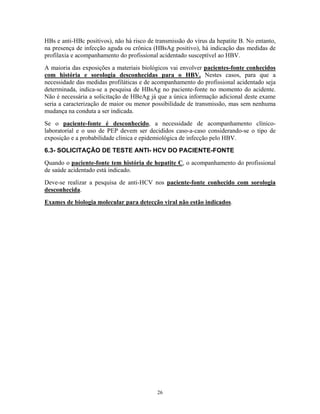 HBs e anti-HBc positivos), não há risco de transmissão do vírus da hepatite B. No entanto,
na presença de infecção aguda ou crônica (HBsAg positivo), há indicação das medidas de
profilaxia e acompanhamento do profissional acidentado susceptível ao HBV.
A maioria das exposições a materiais biológicos vai envolver pacientes-fonte conhecidos
com história e sorologia desconhecidas para o HBV. Nestes casos, para que a
necessidade das medidas profiláticas e de acompanhamento do profissional acidentado seja
determinada, indica-se a pesquisa de HBsAg no paciente-fonte no momento do acidente.
Não é necessária a solicitação de HBeAg já que a única informação adicional deste exame
seria a caracterização de maior ou menor possibilidade de transmissão, mas sem nenhuma
mudança na conduta a ser indicada.
Se o paciente-fonte é desconhecido, a necessidade de acompanhamento clínicolaboratorial e o uso de PEP devem ser decididos caso-a-caso considerando-se o tipo de
exposição e a probabilidade clínica e epidemiológica de infecção pelo HBV.
6.3- SOLICITAÇÃO DE TESTE ANTI- HCV DO PACIENTE-FONTE
Quando o paciente-fonte tem história de hepatite C, o acompanhamento do profissional
de saúde acidentado está indicado.
Deve-se realizar a pesquisa de anti-HCV nos paciente-fonte conhecido com sorologia
desconhecida.
Exames de biologia molecular para detecção viral não estão indicados.

26

 