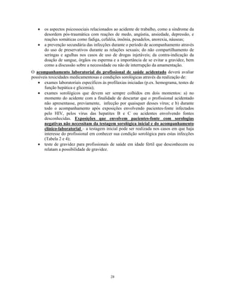 •
•

os aspectos psicossociais relacionados ao acidente de trabalho, como a síndrome da
desordem pós-traumática com reações de medo, angústia, ansiedade, depressão, e
reações somáticas como fadiga, cefaléia, insônia, pesadelos, anorexia, náuseas;
a prevenção secundária das infecções durante o período de acompanhamento através
do uso de preservativos durante as relações sexuais; do não compartilhamento de
seringas e agulhas nos casos de uso de drogas injetáveis; da contra-indicação da
doação de sangue, órgãos ou esperma e a importância de se evitar a gravidez, bem
como a discussão sobre a necessidade ou não de interrupção da amamentação.

O acompanhamento laboratorial do profissional de saúde acidentado deverá avaliar
possíveis toxicidades medicamentosas e condições sorológicas através da realização de:
• exames laboratoriais específicos às profilaxias iniciadas (p.ex. hemograma, testes de
função hepática e glicemia);
• exames sorológicos que devem ser sempre colhidos em dois momentos: a) no
momento do acidente com a finalidade de descartar que o profissional acidentado
não apresentasse, previamente, infecção por quaisquer desses vírus; e b) durante
todo o acompanhamento após exposições envolvendo pacientes-fonte infectados
pelo HIV, pelos vírus das hepatites B e C ou acidentes envolvendo fontes
desconhecidas. Exposições que envolvem pacientes-fonte com sorologias
negativas não necessitam da testagem sorológica inicial e do acompanhamento
clínico-laboratorial – a testagem inicial pode ser realizada nos casos em que haja
interesse do profissional em conhecer sua condição sorológica para estas infecções
(Tabela 2 e 4);
• teste de gravidez para profissionais de saúde em idade fértil que desconhecem ou
relatam a possibilidade de gravidez.

28

 