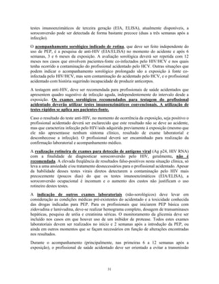 testes imunoenzimáticos de terceira geração (EIA, ELISA), atualmente disponíveis, a
soroconversão pode ser detectada de forma bastante precoce (duas a três semanas após a
infecção).
O acompanhamento sorológico indicado de rotina, que deve ser feito independente do
uso de PEP, é a pesquisa de anti-HIV (EIA/ELISA) no momento do acidente e após 6
semanas, 3 e 6 meses da exposição. A avaliação sorológica deverá ser repetida com 12
meses nos casos que envolvem pacientes-fonte co-infectados pelo HIV/HCV e nos quais
tenha ocorrido a contaminação do profissional acidentado pelo HCV. Outras situações que
podem indicar o acompanhamento sorológico prolongado são a exposição à fonte coinfectada pelo HIV/HCV, mas sem contaminação do acidentado pelo HCV, e o profissional
acidentado com história sugerindo incapacidade de produzir anticorpos.
A testagem anti-HIV, deve ser recomendada para profissionais de saúde acidentados que
apresentem quadro sugestivo de infecção aguda, independentemente do intervalo desde a
exposição. Os exames sorológicos recomendados para testagem do profissional
acidentado deverão utilizar testes imunoenzimáticos convencionais. A utilização de
testes rápidos se aplica aos pacientes-fonte.
Caso o resultado do teste anti-HIV, no momento de ocorrência da exposição, seja positivo o
profissional acidentado deverá ser esclarecido que este resultado não se deve ao acidente,
mas que caracteriza infecção pelo HIV/aids adquirida previamente à exposição (mesmo que
ele não apresentasse nenhum sintoma clínico, resultado de exame laboratorial e
desconhecesse a infecção). O profissional deverá ser encaminhado para realização da
confirmação laboratorial e acompanhamento médico.
A realização rotineira de exames para detecção de antígeno viral (Ag p24, HIV RNA)
com a finalidade de diagnosticar soroconversão pelo HIV, geralmente, não é
recomendada. A elevada freqüência de resultados falso-positivos nesta situação clínica, só
leva a uma ansiedade e/ou tratamento desnecessários para o profissional acidentado. Apesar
da habilidade desses testes virais diretos detectarem a contaminação pelo HIV mais
precocemente (poucos dias) do que os testes imunoenzimáticos (EIA/ELISA), a
soroconversão ocupacional é incomum e o aumento dos custos não justificam o uso
rotineiro destes testes.
A indicação de outros exames laboratoriais (não-sorológicos) deve levar em
consideração as condições médicas pré-existentes do acidentado e a toxicidade conhecida
das drogas indicadas para PEP. Para os profissionais que iniciarem PEP básica com
zidovudina e lamivudina, deve-se realizar hemograma completo, dosagem de transaminases
hepáticas, pesquisa de uréia e creatinina séricas. O monitoramento da glicemia deve ser
incluído nos casos em que houver uso de um inibidor de protease. Todos estes exames
laboratoriais devem ser realizados no início e 2 semanas após a introdução da PEP, ou
ainda em outros momentos que se façam necessários em função de alterações encontradas
nos resultados.
Durante o acompanhamento (principalmente, nas primeiras 6 a 12 semanas após a
exposição), o profissional de saúde acidentado deve ser orientado a evitar a transmissão

31

 