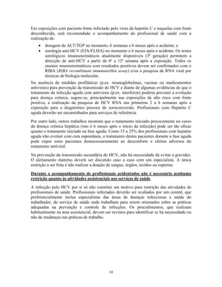 Em exposições com paciente-fonte infectado pelo vírus da hepatite C e naquelas com fonte
desconhecida, está recomendado o acompanhamento do profissional de saúde com a
realização de:
•
•

dosagem de ALT/TGP no momento, 6 semanas e 6 meses após o acidente; e
sorologia anti-HCV (EIA/ELISA) no momento e 6 meses após o acidente. Os testes
sorológicos imunoenzimáticos atualmente disponíveis (3ª geração) permitem a
detecção de anti-HCV a partir da 6ª a 12ª semana após a exposição. Todos os
ensaios imunoenzimáticos com resultados positivos devem ser confirmados com o
RIBA (RIBA recombinant immmunoblot assay) e/ou a pesquisa de RNA viral por
técnicas de biologia molecular.

Na ausência de medidas profiláticas (p.ex. imunoglobulinas, vacinas ou medicamentos
antivirais) para prevenção da transmissão do HCV e diante de algumas evidências de que o
tratamento da infecção aguda com antivirais (p.ex. interferon) poderia prevenir a evolução
para doença crônica, sugere-se, principalmente nas exposições de alto risco com fonte
positiva, a realização da pesquisa de HCV RNA nas primeiras 2 a 6 semanas após a
exposição para o diagnóstico precoce de soroconversão. Profissionais com Hepatite C
aguda deverão ser encaminhados para serviços de referência.
Por outro lado, outros trabalhos mostram que o tratamento iniciado precocemente no curso
da doença crônica hepática (isto é 6 meses após o início da infecção) pode ser tão eficaz
quanto o tratamento iniciado na fase aguda. Como 15 a 25% dos profissionais com hepatite
aguda irão evoluir com cura espontânea, o tratamento destes pacientes durante a fase aguda
pode expor estes pacientes desnecessariamente ao desconforto e efeitos adversos do
tratamento antiviral.
Na prevenção da transmissão secundária do HCV, não há necessidade de evitar a gravidez.
O aleitamento materno deverá ser discutido caso a caso com um especialista. A única
restrição a ser feita é não realizar a doação de sangue, órgãos, tecidos ou esperma.
Durante o acompanhamento de profissionais acidentados não é necessário nenhuma
restrição quanto às atividades assistenciais nos serviços de saúde.
A infecção pelo HCV por si só não constitui um motivo para restrição das atividades de
profissionais de saúde. Profissionais infectados deverão ser avaliados por um comitê, que
preferencialmente inclua especialistas das áreas de doenças infecciosas e saúde do
trabalhador, do serviço de saúde onde trabalham para serem orientados sobre as práticas
adequadas na prevenção e controle de infecções. Os procedimentos, que realizam
habitualmente na área assistencial, devem ser revistos para identificar se há necessidade ou
não de mudanças nas práticas de trabalho.

34

 
