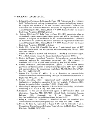 10- BIBLIOGRAFIA CONSULTADA
1. Beltrami EM, Cheingsong R, Respess R, Cardo DM. Antiretroviral drug resistance
in HIV-infected source patients for occupational exposures to healthcare workers.
In: Program and abstracts of the 4th Decennial International Conference on
Nosocomial and Healthcare-Associated Infections: in conjunction with the 10th
Annual Meeting of SHEA, Atlanta, March 5–9, 2000. Atlanta: Centers for Disease
Control and Prevention, 2000:128. abstract.
2. Beltrami EM, Luo C-C, Dela Torre N, Cardo DM. HIV transmission after an
occupational exposure despite postexposure prophylaxis with a combination drug
regimen. In: Program and abstracts of the 4th Decennial International Conference
on Nosocomial and Healthcare-Associated Infections: in conjunction with the 10th
Annual Meeting of SHEA, Atlanta, March 5–9, 2000. Atlanta: Centers for Disease
Control and Prevention, 2000:125-6. abstract.
3. Cardo DM, Culver DH, Ciesielski CA, et al. A case–control study of HIV
seroconversion in health care workers after percutaneous exposure. N Engl J Med
1997; 337: 1485-90.
4. Centers for Diseases Control and Prevention - HIV/AIDS surveillance report.
Vol.12. No.1. Atlanta: Centers for Disease Control and Prevention, 2000: 24.
5. Centers for Diseases Control and Prevention - Serious adverse events attributed to
nevirapine regimens for postexposure prophylaxis after HIV exposures —
worldwide, 1997–2000. MMWR Morb Mortal Wkly Rep 2001; 49: 1153-6.
6. Centers for Diseases Control and Prevention - Updated U.S. Public Health Service
guidelines for the management of occupational exposures to HBV, HCV, and HIV
and recommendations for postexposure prophylaxis. MMWR Morb Mortal Wkly
Rep 2001; 50(RR-11):1-52.
7. Connor EM, Sperling RS, Gelber R, et al. Reduction of maternal–infant
transmission of human immunodeficiency virus type 1 with zidovudine treatment. N
Engl J Med 1994; 331:1173-80.
8. General Accounting Office - Occupational safety: selected cost and benefit
implications of needlestick prevention devices for hospitals. Washington, D.C.:
General Accounting Office, November 17, 2000. (GAO-01-60R.)
9. Gerberding JL. Occupational Exposure to HIV in Health Care Settings. Julie Louise
Gerberding, M.D., M.P.H. N Engl J Med 2003; 348:826-33.
10. Guidelines for the use of antiretroviral agents in HIV-infected adults and
adolescents. Rockville, Md.: HIV/AIDS Clinical Trials Information Service,
February
2002.
(Acessado
em
4
de
Agosto,
2003,
at
http://www.aidsinfo.nih.gov/guidelines/default_db2.asp?id=50.)
11. Henry K, Acosta EP, Jochimsen E. Hepatotoxicity and rash associated with
zidovudine and zalcitabine chemoprophylaxis. Ann Intern Med 1996; 124:855.
12. Ippolito G, Puro V, Heptonstall J, Jagger J, De Carli G, Petrosillo N et al.
Occupational Human Immunodeficiency Virus Infection in Health Care Workers.
Clin Infect Dis 1999; 28:365-383.

39

 