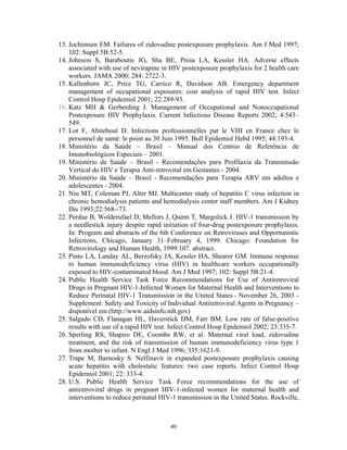13. Jochimsen EM. Failures of zidovudine postexposure prophylaxis. Am J Med 1997;
102: Suppl 5B:52-5.
14. Johnson S, Baraboutis JG, Sha BE, Proia LA, Kessler HA. Adverse effects
associated with use of nevirapine in HIV postexposure prophylaxis for 2 health care
workers. JAMA 2000; 284: 2722-3.
15. Kallenborn JC, Price TG, Carrico R, Davidson AB. Emergency department
management of occupational exposures: cost analysis of rapid HIV test. Infect
Control Hosp Epidemiol 2001; 22:289-93.
16. Katz MH & Gerberding J. Management of Occupational and Nonoccupational
Postexposure HIV Prophylaxis. Current Infectious Disease Reports 2002; 4:543–
549.
17. Lot F, Abiteboul D. Infections professionnelles par le VIH en France chez le
personnel de santé: le point au 30 Juin 1995. Bull Epidemiol Hebd 1995; 44:193-4.
18. Ministério da Saúde – Brasil – Manual dos Centros de Referência de
Imunobiológicos Especiais – 2001.
19. Ministério da Saúde – Brasil - Recomendações para Profilaxia da Transmissão
Vertical do HIV e Terapia Anti-retroviral em Gestantes - 2004.
20. Ministério da Saúde – Brasil - Recomendações para Terapia ARV em adultos e
adolescentes - 2004.
21. Niu MT, Coleman PJ, Alter MJ. Multicenter study of hepatitis C virus infection in
chronic hemodialysis patients and hemodialysis center staff members. Am J Kidney
Dis 1993;22:568--73.
22. Perdue B, Wolderufael D, Mellors J, Quinn T, Margolick J. HIV-1 transmission by
a needlestick injury despite rapid initiation of four-drug postexposure prophylaxis.
In: Program and abstracts of the 6th Conference on Retroviruses and Opportunistic
Infections, Chicago, January 31–February 4, 1999. Chicago: Foundation for
Retrovirology and Human Health, 1999:107. abstract.
23. Pinto LA, Landay AL, Berzofsky JA, Kessler HA, Shearer GM. Immune response
to human immunodeficiency virus (HIV) in healthcare workers occupationally
exposed to HIV-contaminated blood. Am J Med 1997; 102: Suppl 5B:21-4.
24. Public Health Service Task Force Recommendations for Use of Antiretroviral
Drugs in Pregnant HIV-1-Infected Women for Maternal Health and Interventions to
Reduce Perinatal HIV-1 Transmission in the United States - November 26, 2003 Supplement: Safety and Toxicity of Individual Antiretroviral Agents in Pregnancy –
disponível em (http://www.aidsinfo.nih.gov)
25. Salgado CD, Flanagan HL, Haverstick DM, Farr BM. Low rate of false-positive
results with use of a rapid HIV test. Infect Control Hosp Epidemiol 2002; 23:335-7.
26. Sperling RS, Shapiro DE, Coombs RW, et al. Maternal viral load, zidovudine
treatment, and the risk of transmission of human immunodeficiency virus type 1
from mother to infant. N Engl J Med 1996; 335:1621-9.
27. Trape M, Barnosky S. Nelfinavir in expanded postexposure prophylaxis causing
acute hepatitis with cholestatic features: two case reports. Infect Control Hosp
Epidemiol 2001; 22: 333-4.
28. U.S. Public Health Service Task Force recommendations for the use of
antiretroviral drugs in pregnant HIV-1-infected women for maternal health and
interventions to reduce perinatal HIV-1 transmission in the United States. Rockville,

40

 