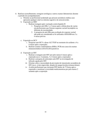 6- Realizar aconselhamento, testagem sorológica e outros exames laboratoriais durante
o período de acompanhamento
a. Orientar ao profissional acidentado que procure assistência médica caso
apresente qualquer sinal ou sintoma sugestivo de soroconversão.
b. Exposição ao HBV
i. Realizar testagem após vacinação contra hepatite B
1. Pesquisar anti-HBs 1 a 2 meses após a última dose da vacina
em profissionais que fizeram esquema vacinal incompleto ou
diferente do recomendado
2. A pesquisa de anti-HBs para avaliação de resposta vacinal
não pode ser considerada se foi utilizada a IGHAHB nos 3 a
6 meses prévios
c. Exposição ao HCV
i. Pesquisar anti-HCV e dosar ALT/TGP no momento do acidente e 4 a
6 meses após a exposição;
ii. Realizar exames confirmatórios (RIBA, PCR) nos casos de exames
imunoenzimáticos (EIA/ELISA) positivos
d. Exposição ao HIV
i. Realizar a testagem anti-HIV por pelo menos 6 meses após a
exposição (p.ex. 6 semanas, 3 e 6 meses após a exposição)
ii. Realizar a pesquisa de anticorpos anti-HIV na investigação de
infecção aguda pelo HIV
iii. Orientar sobre a necessidade da prevenção de transmissão secundária do
HIV (p.ex. evitar engravidar, doação de sangue/tecidos/córneas/sêmen)
iv. Avaliar profissionais que iniciaram PEP dentro de 72 horas após a
exposição e monitorar a toxicidade medicamentosa por pelo menos 2
semanas após a exposição

44

 