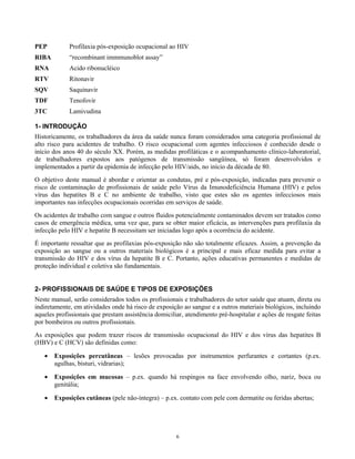 PEP

Profilaxia pós-exposição ocupacional ao HIV

RIBA

“recombinant immmunoblot assay”

RNA

Acido ribonucléico

RTV

Ritonavir

SQV

Saquinavir

TDF

Tenofovir

3TC

Lamivudina

1- INTRODUÇÃO
Historicamente, os trabalhadores da área da saúde nunca foram considerados uma categoria profissional de
alto risco para acidentes de trabalho. O risco ocupacional com agentes infecciosos é conhecido desde o
início dos anos 40 do século XX. Porém, as medidas profiláticas e o acompanhamento clínico-laboratorial,
de trabalhadores expostos aos patógenos de transmissão sangüínea, só foram desenvolvidos e
implementados a partir da epidemia de infecção pelo HIV/aids, no início da década de 80.
O objetivo deste manual é abordar e orientar as condutas, pré e pós-exposição, indicadas para prevenir o
risco de contaminação de profissionais de saúde pelo Vírus da Imunodeficiência Humana (HIV) e pelos
vírus das hepatites B e C no ambiente de trabalho, visto que estes são os agentes infecciosos mais
importantes nas infecções ocupacionais ocorridas em serviços de saúde.
Os acidentes de trabalho com sangue e outros fluidos potencialmente contaminados devem ser tratados como
casos de emergência médica, uma vez que, para se obter maior eficácia, as intervenções para profilaxia da
infecção pelo HIV e hepatite B necessitam ser iniciadas logo após a ocorrência do acidente.
É importante ressaltar que as profilaxias pós-exposição não são totalmente eficazes. Assim, a prevenção da
exposição ao sangue ou a outros materiais biológicos é a principal e mais eficaz medida para evitar a
transmissão do HIV e dos vírus da hepatite B e C. Portanto, ações educativas permanentes e medidas de
proteção individual e coletiva são fundamentais.
2- PROFISSIONAIS DE SAÚDE E TIPOS DE EXPOSIÇÕES
Neste manual, serão considerados todos os profissionais e trabalhadores do setor saúde que atuam, direta ou
indiretamente, em atividades onde há risco de exposição ao sangue e a outros materiais biológicos, incluindo
aqueles profissionais que prestam assistência domiciliar, atendimento pré-hospitalar e ações de resgate feitas
por bombeiros ou outros profissionais.
As exposições que podem trazer riscos de transmissão ocupacional do HIV e dos vírus das hepatites B
(HBV) e C (HCV) são definidas como:
•

Exposições percutâneas – lesões provocadas por instrumentos perfurantes e cortantes (p.ex.
agulhas, bisturi, vidrarias);

•

Exposições em mucosas – p.ex. quando há respingos na face envolvendo olho, nariz, boca ou
genitália;

•

Exposições cutâneas (pele não-íntegra) – p.ex. contato com pele com dermatite ou feridas abertas;

6

 