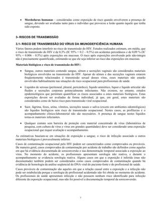 •

Mordeduras humanas – consideradas como exposição de risco quando envolverem a presença de
sangue, devendo ser avaliadas tanto para o indivíduo que provocou a lesão quanto àquele que tenha
sido exposto.

3- RISCOS DE TRANSMISSÃO
3.1- RISCO DE TRANSMISSÃO DO VÍRUS DA IMUNODEFICIÊNCIA HUMANA
Vários fatores podem interferir no risco de transmissão do HIV. Estudos realizados estimam, em média, que
o risco de transmissão do HIV é de 0,3% (IC 95% = 0.2 – 0.5%) em acidentes percutâneos e de 0,09 % (IC
95% = 0.006 – 0.5%) após exposições em mucosas. O risco após exposições envolvendo pele não-íntegra
não é precisamente quantificado, estimando-se que ele seja inferior ao risco das exposições em mucosas.
Materiais biológicos e risco de transmissão do HIV:
•

Sangue, outros materiais contendo sangue, sêmen e secreções vaginais são considerados materiais
biológicos envolvidos na transmissão do HIV. Apesar do sêmen e das secreções vaginais estarem
freqüentemente relacionados à transmissão sexual desses vírus, esses materiais não estarão
envolvidos habitualmente nas situações de risco ocupacional para profissionais de saúde.

•

Líquidos de serosas (peritoneal, pleural, pericárdico), líquido amniótico, líquor e líquido articular são
fluidos e secreções corporais potencialmente infectantes. Não existem, no entanto, estudos
epidemiológicos que permitam quantificar os riscos associados a estes materiais biológicos. Estas
exposições devem ser avaliadas de forma individual, já que, em geral, estes materiais são
considerados como de baixo risco para transmissão viral ocupacional.

•

Suor, lágrima, fezes, urina, vômitos, secreções nasais e saliva (exceto em ambientes odontológicos)
são líquidos biológicos sem risco de transmissão ocupacional. Nestes casos, as profilaxias e o
acompanhamento clínico-laboratorial não são necessários. A presença de sangue nestes líquidos
torna-os materiais infectantes.

•

Qualquer contato sem barreira de proteção com material concentrado de vírus (laboratórios de
pesquisa, com cultura de vírus e vírus em grandes quantidades) deve ser considerado uma exposição
ocupacional que requer avaliação e acompanhamento.

As estimativas baseiam-se em situações de exposição a sangue; o risco de infecção associado a outros
materiais biológicos é provavelmente inferior.
Casos de contaminação ocupacional pelo HIV podem ser caracterizados como comprovados ou prováveis.
De maneira geral, casos comprovados de contaminação por acidente de trabalho são definidos como aqueles
em que há evidência documentada de soroconversão e sua demonstração temporal associada a exposição ao
vírus. No momento do acidente, os profissionais apresentam sorologia não reativa, e durante o
acompanhamento se evidencia sorologia reativa. Alguns casos em que a exposição é inferida (mas não
documentada) também podem ser considerados como casos comprovados de contaminação quando há
evidência de homologia da análise seqüencial do DNA viral do paciente-fonte e do profissional de saúde.
Casos prováveis de contaminação são aqueles em que a relação causal entre a exposição e a infecção não
pode ser estabelecida porque a sorologia do profissional acidentado não foi obtida no momento do acidente.
Os profissionais de saúde apresentam infecção e não possuem nenhum risco identificado para infecção
diferente da exposição ocupacional, mas não foi possível a documentação temporal da soroconversão.

7

 