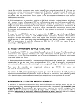 Apesar das exposições percutâneas serem um dos mais eficientes modos de transmissão do HBV, elas são
responsáveis por uma minoria dos casos ocupacionais de hepatite B entre profissionais de saúde. Em
investigações de surtos nosocomiais, a maioria dos profissionais infectados não relata exposições
percutâneas. Mas, em alguns desses estudos, quase 1/3 dos profissionais se lembram de terem atendido
pacientes HBsAg positivo.
Já foi demonstrado que, em temperatura ambiente, o HBV pode sobreviver em superfícies por períodos de
até 1 semana. Portanto, infecções pelo HBV em profissionais de saúde, sem história de exposição nãoocupacional ou acidente percutâneo ocupacional, podem ser resultado de contato, direto ou indireto, com
sangue ou outros materiais biológicos em áreas de pele não-íntegra, queimaduras ou em mucosas. A
possibilidade de transmissão do HBV a partir do contato com superfícies contaminadas também já foi
demonstrada em investigações de surtos de hepatite B, entre pacientes e profissionais de unidades de
hemodiálise.
O sangue é o material biológico que tem os maiores títulos de HBV e é o principal responsável pela
transmissão do vírus nos serviços de saúde. O HBV também é encontrado em vários outros materiais
biológicos, incluindo leite materno, líquido biliar, líquor, fezes, secreções nasofaríngeas, saliva, suor e
líquido articular. A maior parte desses materiais biológicos não é um bom veiculo para a transmissão do
HBV. As concentrações de partículas infectantes do HBV são 100 a 1.000 vezes menor do que a
concentração de HBsAg nestes fluidos.

3.3- RISCO DE TRANSMISSÃO DO VÍRUS DA HEPATITE C
O vírus da hepatite C (HCV) só é transmitido de forma eficiente através do sangue. A incidência média de
soroconversão, após exposição percutânea com sangue sabidamente infectado pelo HCV é de 1.8%
(variando de 0 a 7%). Um estudo demonstrou que os casos de contaminações só ocorreram em acidentes
envolvendo agulhas com lúmen.
O risco de transmissão em exposições a outros materiais biológicos que não o sangue não é quantificado,
mas considera-se que seja muito baixo. A transmissão do HCV a partir de exposições em mucosas é
extremamente rara. Nenhum caso de contaminação envolvendo pele não-íntegra foi publicado na literatura.
Nos casos de exposição não
têm forma de infecção identificada.

ocupacional,

estima-se

que

30-40%

dos

casos

não

Ao contrário do HBV, dados epidemiológicos sugerem que o risco de transmissão do HCV, a partir de
superfícies contaminadas não é significativo, exceto em serviços de hemodiálise, onde já foram descritos
casos nos quais houve contaminação ambiental e níveis precários de práticas de controle de infecção20.

4- PREVENÇÃO DA EXPOSIÇÃO A MATERIAIS BIOLÓGICOS
A prevenção da exposição ao sangue ou a outros materiais biológicos é a principal medida para que não
ocorra contaminação por patógenos de transmissão sangüínea nos serviços de saúde. Precauções básicas ou
precauções padrão são normatizações que visam reduzir a exposição aos materiais biológicos. Essas
medidas devem ser utilizadas na manipulação de artigos médico-hospitalares e na assistência a todos os
pacientes, independente do diagnóstico definido ou presumido de doença infecciosa (HIV/aids, hepatites
B e C).

9

 