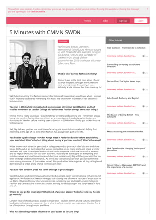 This website uses cookies. Cookies remember you so we can give you a better service online. By using this website or closing this message
you are agreeing to our cookies notice.
X
Interview
Fashion and Beauty Monitor’s
International Editor Laura Hinttula caught
up with NEWGEN MEN-awarded designer
duo Emma Hedlund and Saif Bakir of
CMMN SWDN ahead of their
autumn/winter 2015 showcase at London
Collections: Men.
What is your earliest fashion memory?
Emma: It was in the third class when I found
out that the jeans I thought were awesome
were uncool; it was devastating. I was
definitely a late bloomer but then made up for
it.
Saif: I don’t recall my first fashion memory but I do recall how embarrassed I was when I stepped
out in my jeans backwards referencing Kris Kross in a small town in Sweden. I had become a
fashion victim.
You met in 2004 while Emma studied womenswear at Central Saint Martins and Saif
studied menswear at London College of Fashion. Has fashion always ‘been your thing’?
Emma: From a really young age I was sketching, scribbling and painting and I remember always
being interested in fashion, but more from an arty standpoint. I studied graphic design and
illustration in Sweden before heading over to London in 2004 where I finally got sucked into the
fashion world.
Saif: My dad was partner in a small manufacturing unit in north London where I did my first
internship at the age of 15. Since then fashion has always been part of my life.
You headed up the design team for Kanye West in Paris side by side before establishing
your own label. What’s the best thing about having a ‘partner in crime’? What’s the worst?
We’ve known each other for years and at college we used to pick each other’s brains and share
ideas. We found at an early stage that we are compatible on so many levels and share a similar
aesthetic and style. Sharing the workload and having someone to bounce ideas off is amazing
and so helpful when you run your own business. Naturally we don’t agree on everything and
stubborn as we are small issues can easily become unnecessarily big and then you wish that you
were in charge and could command… As we’re also a couple outside work you can sometimes
miss missing someone...if that makes sense? We spend all our time together, all day, all night and
don’t ever get a break and a chance to miss each other.
You hail from Sweden. Does this come through in your designs?
Swedish culture and identity is usually described as simple, open to international influences and
egalitarian. We foster our Swedish heritage, but it is only one of several sources of inspiration for
us. We’re influenced by our diverse experiences considering our studies at London College of
Fashion and Central Saint Martins in London, working for Wooyoungmi and Kanye West in Paris
and LA.
Where do you go for inspiration? What kind of physical places? And where do you have to
go mentally?
London naturally holds an easy access to inspiration - sources within art and culture, with world-
leading art colleges and museums - this is where we find most of our inspiration. We also find a
lot of inspiration through music and films.
Who has been the greatest influence on your career so far and why?
Other features
5 Minutes with CMMN SWDN
News Jobs Sign up Login
Alex Mattsson – From Oslo to on-schedule
Interview, Fashion, London Fas… 2m
Darren Skey on Harvey Nichols’ new
direction
Interview, Fashion, London Fas… 2m
Declan Chan: The Stylist Never Stops
Interview, Fashion, London Fas… 2m
Luke Powell: Burberry and Beyond
Interview, Fashion, London Fas… 2m
The beauty of buying British - Tony
Lutwyche
Interview, Fashion, London Fas… 2m
Mitsu: Mastering the Menswear Market
Interview, Fashion, London Fas… 2m
Nick Carvell on the changing landscape of
journalism
Interview, Fashion, London Fas… 2m
Simon Chilvers - Menswear, MATCHES and
the importance of a mentor
Interview, Fashion, London Fas… 2m
 