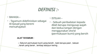 DEFINISI :-
• BAHASA –
• - Tayamum didefinisikan sebagai
Al-Qasad yang bererti
mensahajakan
• ISTILAH –
• - Sebuah peribadatan kepada
Allah berupa mengusap wajah
dan kedua tangan dengan
menggunakan sho’id
(permukaaan bumi) yang bersih
ALAT TAYAMUM :
-- Seluruh permukaan bumi yang bersih , baik berupa pasir , batuan
, tanah yang berair , lembap ataupun kering .
 