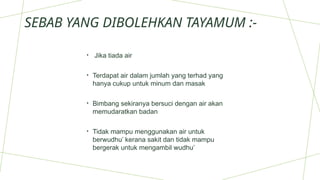 SEBAB YANG DIBOLEHKAN TAYAMUM :-
• Jika tiada air
• Terdapat air dalam jumlah yang terhad yang
hanya cukup untuk minum dan masak
• Bimbang sekiranya bersuci dengan air akan
memudaratkan badan
• Tidak mampu menggunakan air untuk
berwudhu’ kerana sakit dan tidak mampu
bergerak untuk mengambil wudhu’
 