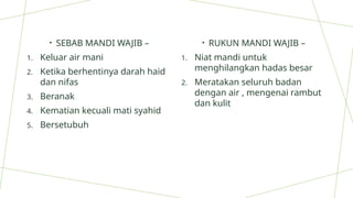 • SEBAB MANDI WAJIB –
1. Keluar air mani
2. Ketika berhentinya darah haid
dan nifas
3. Beranak
4. Kematian kecuali mati syahid
5. Bersetubuh
• RUKUN MANDI WAJIB –
1. Niat mandi untuk
menghilangkan hadas besar
2. Meratakan seluruh badan
dengan air , mengenai rambut
dan kulit
 