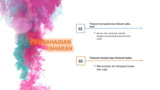 PEMBAHAGIAN
TAHARAH
Thaharah ma’nawiyah atau thaharah qalbu
(hati)
 Bersuci dari syirik dan maksiat
dengan cara bertauhid dan beramal
soleh
01
Thaharah hissiyah atau thaharah badan
 Mensucikan diri daripada hadas
dan najis
02
 